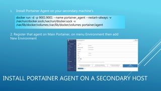INSTALL PORTAINER AGENT ON A SECONDARY HOST
1. Install Portainer Agent on your secondary machine’s
2. Register that agent on Main Portainer, on menu Environment then add
New Environment
docker run -d -p 9001:9001 --name portainer_agent --restart=always -v
/var/run/docker.sock:/var/run/docker.sock -v
/var/lib/docker/volumes:/var/lib/docker/volumes portainer/agent
 