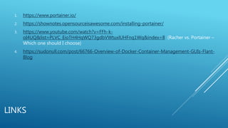 LINKS
1. https://www.portainer.io/
2. https://shownotes.opensourceisawesome.com/installing-portainer/
3. https://www.youtube.com/watch?v=FFh-k-
oI4UQ&list=PLVC_EioTH4HqWQ73gdbVWtuxlUHFnq1Wq&index=8 (Racher vs. Portainer –
Which one should I choose)
4. https://sudonull.com/post/66766-Overview-of-Docker-Container-Management-GUIs-Flant-
Blog
 