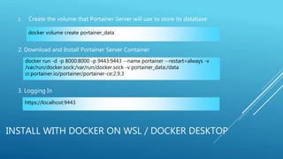 INSTALL WITH DOCKER ON WSL / DOCKER DESKTOP
1. Create the volume that Portainer Server will use to store its database
2. Download and Install Portainer Server Container
3. Logging In
docker volume create portainer_data
docker run -d -p 8000:8000 -p 9443:9443 --name portainer --restart=always -v
/var/run/docker.sock:/var/run/docker.sock -v portainer_data:/data
cr.portainer.io/portainer/portainer-ce:2.9.3
https://localhost:9443
 