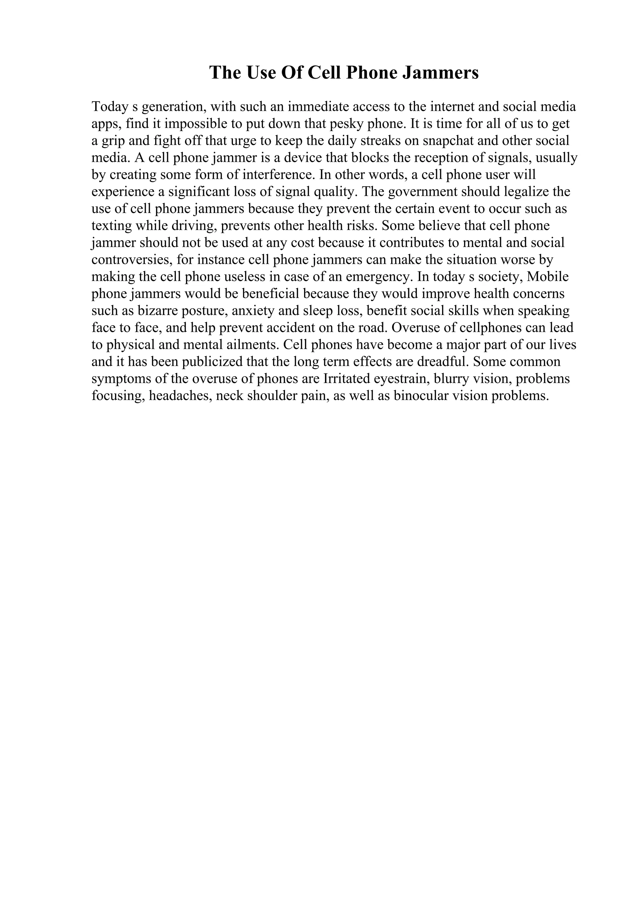 The Use Of Cell Phone Jammers
Today s generation, with such an immediate access to the internet and social media
apps, find it impossible to put down that pesky phone. It is time for all of us to get
a grip and fight off that urge to keep the daily streaks on snapchat and other social
media. A cell phone jammer is a device that blocks the reception of signals, usually
by creating some form of interference. In other words, a cell phone user will
experience a significant loss of signal quality. The government should legalize the
use of cell phone jammers because they prevent the certain event to occur such as
texting while driving, prevents other health risks. Some believe that cell phone
jammer should not be used at any cost because it contributes to mental and social
controversies, for instance cell phone jammers can make the situation worse by
making the cell phone useless in case of an emergency. In today s society, Mobile
phone jammers would be beneficial because they would improve health concerns
such as bizarre posture, anxiety and sleep loss, benefit social skills when speaking
face to face, and help prevent accident on the road. Overuse of cellphones can lead
to physical and mental ailments. Cell phones have become a major part of our lives
and it has been publicized that the long term effects are dreadful. Some common
symptoms of the overuse of phones are Irritated eyestrain, blurry vision, problems
focusing, headaches, neck shoulder pain, as well as binocular vision problems.
 