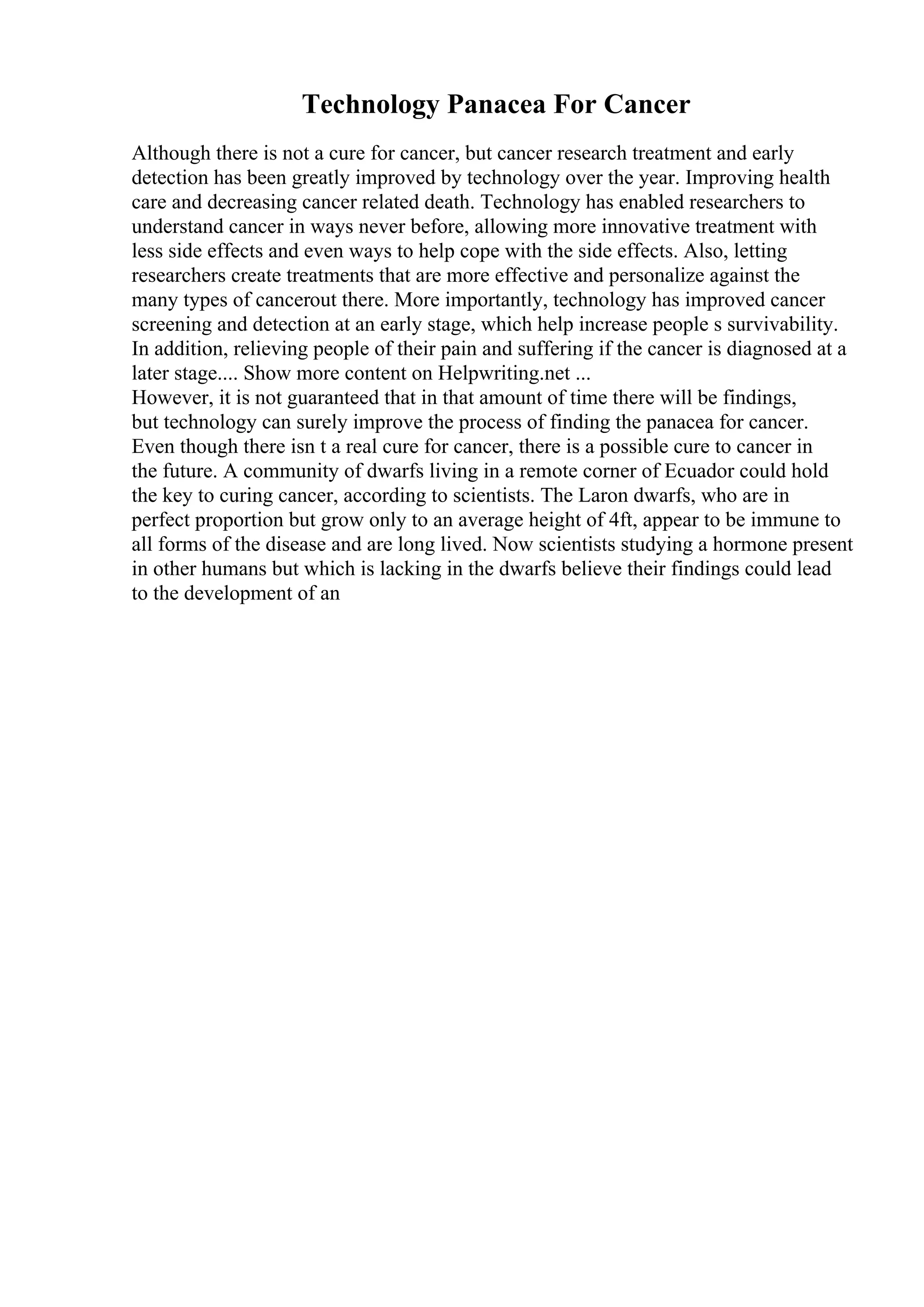 Technology Panacea For Cancer
Although there is not a cure for cancer, but cancer research treatment and early
detection has been greatly improved by technology over the year. Improving health
care and decreasing cancer related death. Technology has enabled researchers to
understand cancer in ways never before, allowing more innovative treatment with
less side effects and even ways to help cope with the side effects. Also, letting
researchers create treatments that are more effective and personalize against the
many types of cancerout there. More importantly, technology has improved cancer
screening and detection at an early stage, which help increase people s survivability.
In addition, relieving people of their pain and suffering if the cancer is diagnosed at a
later stage.... Show more content on Helpwriting.net ...
However, it is not guaranteed that in that amount of time there will be findings,
but technology can surely improve the process of finding the panacea for cancer.
Even though there isn t a real cure for cancer, there is a possible cure to cancer in
the future. A community of dwarfs living in a remote corner of Ecuador could hold
the key to curing cancer, according to scientists. The Laron dwarfs, who are in
perfect proportion but grow only to an average height of 4ft, appear to be immune to
all forms of the disease and are long lived. Now scientists studying a hormone present
in other humans but which is lacking in the dwarfs believe their findings could lead
to the development of an
 