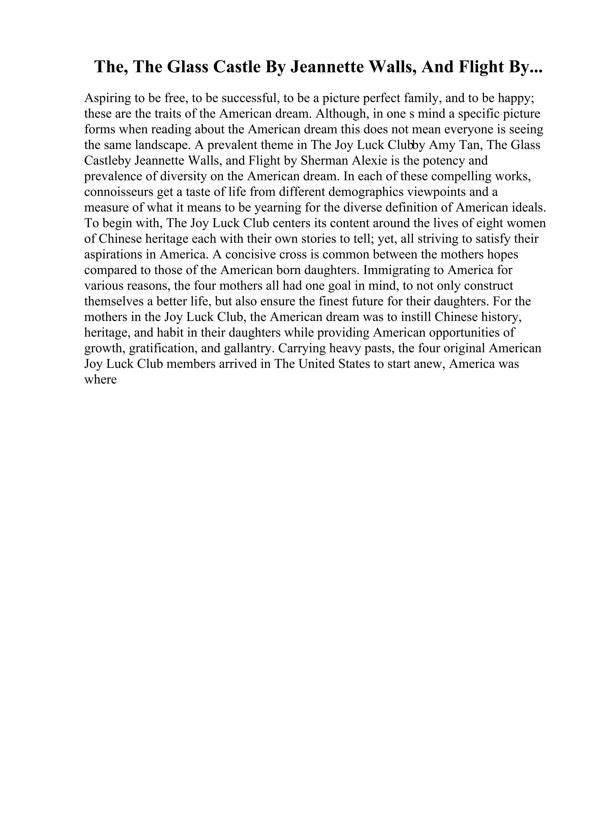 The, The Glass Castle By Jeannette Walls, And Flight By...
Aspiring to be free, to be successful, to be a picture perfect family, and to be happy;
these are the traits of the American dream. Although, in one s mind a specific picture
forms when reading about the American dream this does not mean everyone is seeing
the same landscape. A prevalent theme in The Joy Luck Clubby Amy Tan, The Glass
Castleby Jeannette Walls, and Flight by Sherman Alexie is the potency and
prevalence of diversity on the American dream. In each of these compelling works,
connoisseurs get a taste of life from different demographics viewpoints and a
measure of what it means to be yearning for the diverse definition of American ideals.
To begin with, The Joy Luck Club centers its content around the lives of eight women
of Chinese heritage each with their own stories to tell; yet, all striving to satisfy their
aspirations in America. A concisive cross is common between the mothers hopes
compared to those of the American born daughters. Immigrating to America for
various reasons, the four mothers all had one goal in mind, to not only construct
themselves a better life, but also ensure the finest future for their daughters. For the
mothers in the Joy Luck Club, the American dream was to instill Chinese history,
heritage, and habit in their daughters while providing American opportunities of
growth, gratification, and gallantry. Carrying heavy pasts, the four original American
Joy Luck Club members arrived in The United States to start anew, America was
where
 