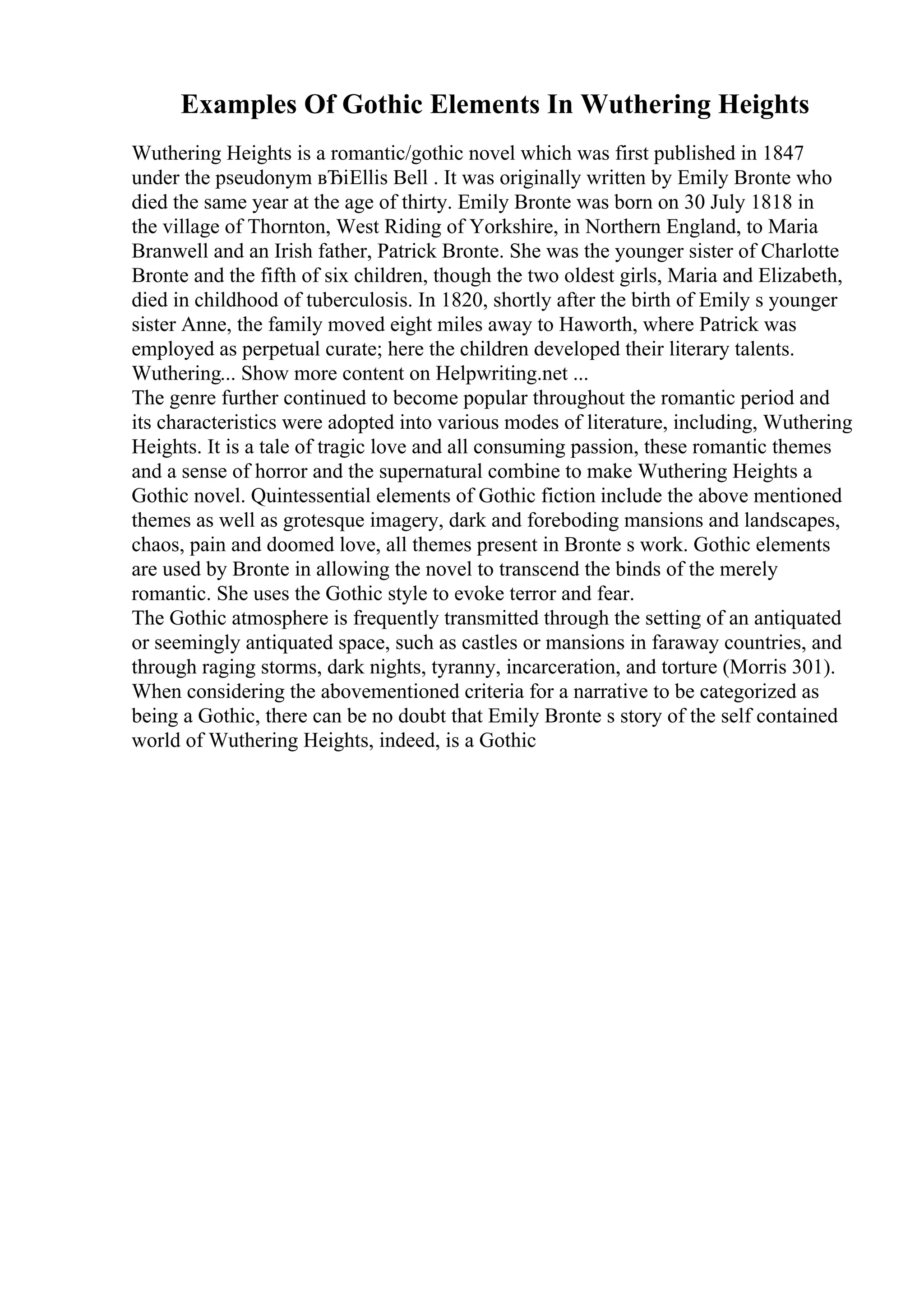 Examples Of Gothic Elements In Wuthering Heights
Wuthering Heights is a romantic/gothic novel which was first published in 1847
under the pseudonym вЂіEllis Bell . It was originally written by Emily Bronte who
died the same year at the age of thirty. Emily Bronte was born on 30 July 1818 in
the village of Thornton, West Riding of Yorkshire, in Northern England, to Maria
Branwell and an Irish father, Patrick Bronte. She was the younger sister of Charlotte
Bronte and the fifth of six children, though the two oldest girls, Maria and Elizabeth,
died in childhood of tuberculosis. In 1820, shortly after the birth of Emily s younger
sister Anne, the family moved eight miles away to Haworth, where Patrick was
employed as perpetual curate; here the children developed their literary talents.
Wuthering... Show more content on Helpwriting.net ...
The genre further continued to become popular throughout the romantic period and
its characteristics were adopted into various modes of literature, including, Wuthering
Heights. It is a tale of tragic love and all consuming passion, these romantic themes
and a sense of horror and the supernatural combine to make Wuthering Heights a
Gothic novel. Quintessential elements of Gothic fiction include the above mentioned
themes as well as grotesque imagery, dark and foreboding mansions and landscapes,
chaos, pain and doomed love, all themes present in Bronte s work. Gothic elements
are used by Bronte in allowing the novel to transcend the binds of the merely
romantic. She uses the Gothic style to evoke terror and fear.
The Gothic atmosphere is frequently transmitted through the setting of an antiquated
or seemingly antiquated space, such as castles or mansions in faraway countries, and
through raging storms, dark nights, tyranny, incarceration, and torture (Morris 301).
When considering the abovementioned criteria for a narrative to be categorized as
being a Gothic, there can be no doubt that Emily Bronte s story of the self contained
world of Wuthering Heights, indeed, is a Gothic
 