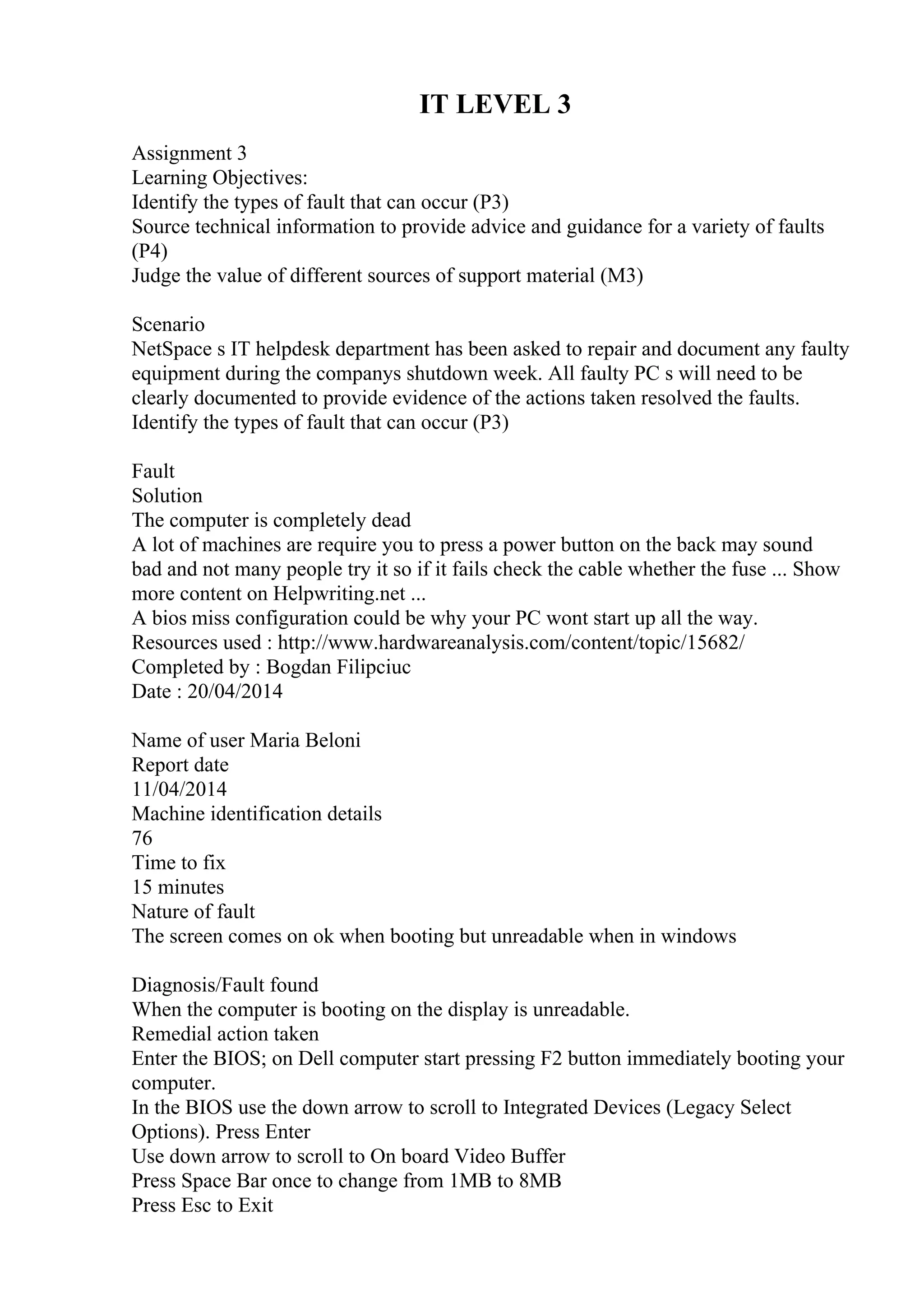 IT LEVEL 3
Assignment 3
Learning Objectives:
Identify the types of fault that can occur (P3)
Source technical information to provide advice and guidance for a variety of faults
(P4)
Judge the value of different sources of support material (M3)
Scenario
NetSpace s IT helpdesk department has been asked to repair and document any faulty
equipment during the companys shutdown week. All faulty PC s will need to be
clearly documented to provide evidence of the actions taken resolved the faults.
Identify the types of fault that can occur (P3)
Fault
Solution
The computer is completely dead
A lot of machines are require you to press a power button on the back may sound
bad and not many people try it so if it fails check the cable whether the fuse ... Show
more content on Helpwriting.net ...
A bios miss configuration could be why your PC wont start up all the way.
Resources used : http://www.hardwareanalysis.com/content/topic/15682/
Completed by : Bogdan Filipciuc
Date : 20/04/2014
Name of user Maria Beloni
Report date
11/04/2014
Machine identification details
76
Time to fix
15 minutes
Nature of fault
The screen comes on ok when booting but unreadable when in windows
Diagnosis/Fault found
When the computer is booting on the display is unreadable.
Remedial action taken
Enter the BIOS; on Dell computer start pressing F2 button immediately booting your
computer.
In the BIOS use the down arrow to scroll to Integrated Devices (Legacy Select
Options). Press Enter
Use down arrow to scroll to On board Video Buffer
Press Space Bar once to change from 1MB to 8MB
Press Esc to Exit
 