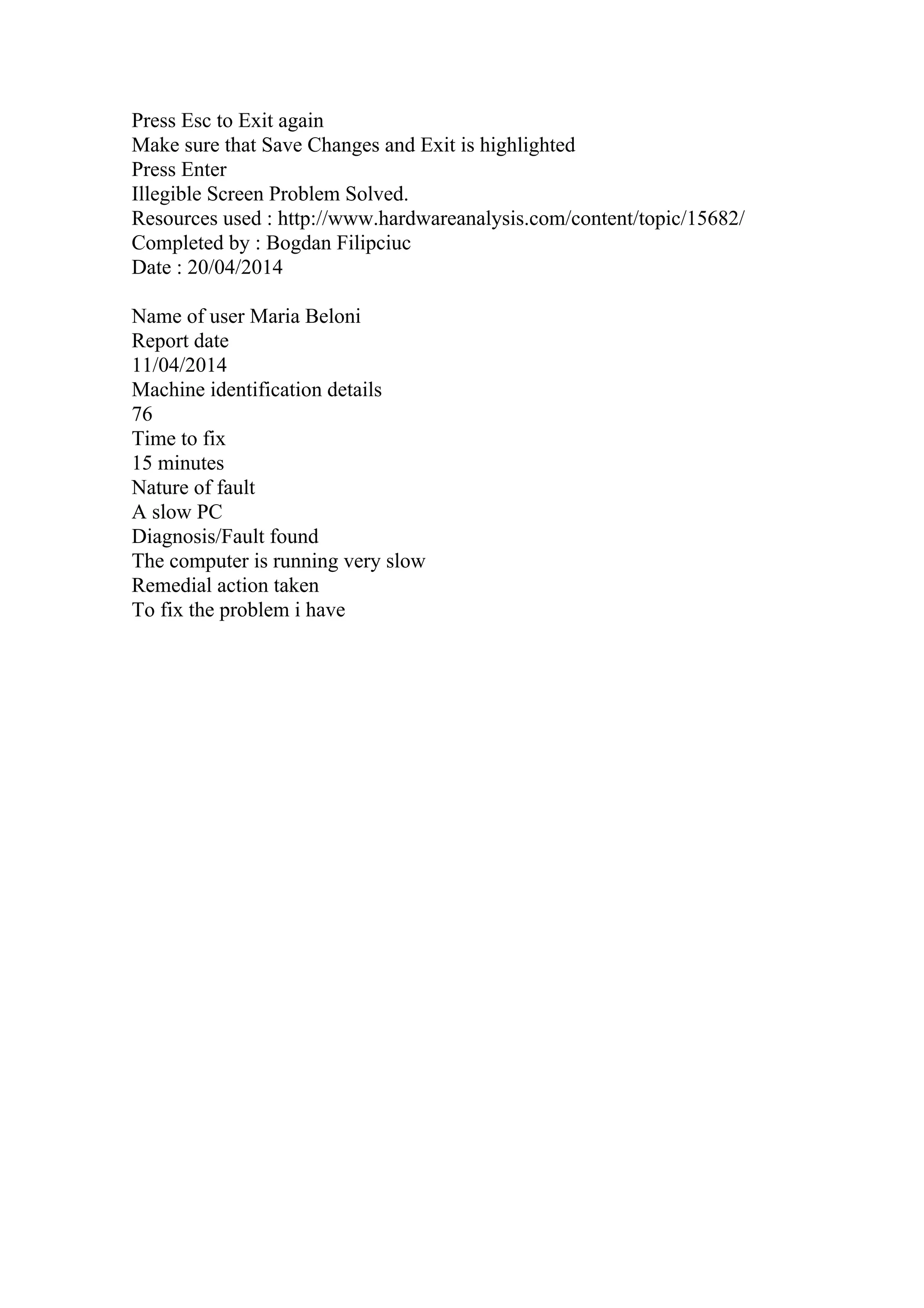 Press Esc to Exit again
Make sure that Save Changes and Exit is highlighted
Press Enter
Illegible Screen Problem Solved.
Resources used : http://www.hardwareanalysis.com/content/topic/15682/
Completed by : Bogdan Filipciuc
Date : 20/04/2014
Name of user Maria Beloni
Report date
11/04/2014
Machine identification details
76
Time to fix
15 minutes
Nature of fault
A slow PC
Diagnosis/Fault found
The computer is running very slow
Remedial action taken
To fix the problem i have
 