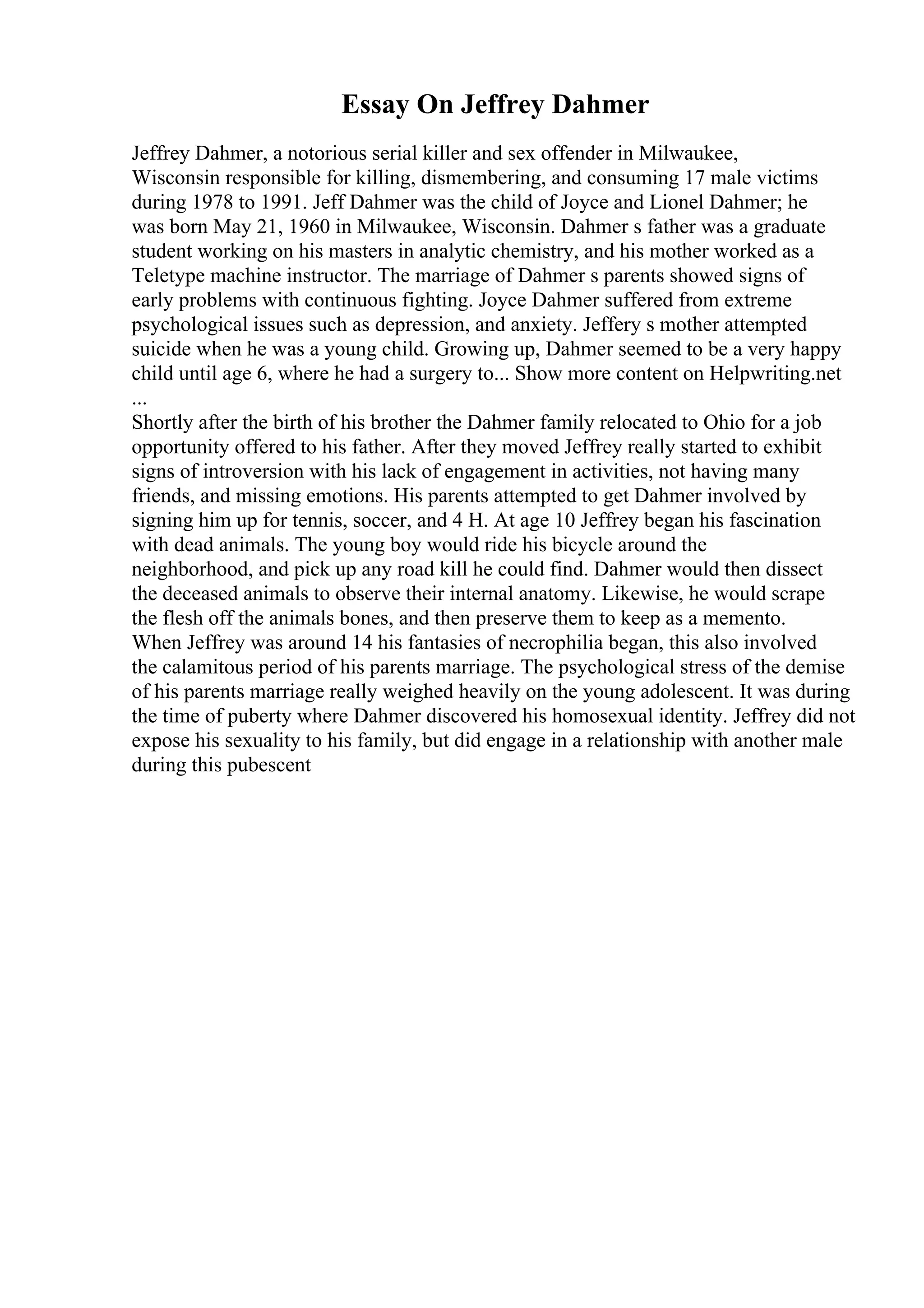 Essay On Jeffrey Dahmer
Jeffrey Dahmer, a notorious serial killer and sex offender in Milwaukee,
Wisconsin responsible for killing, dismembering, and consuming 17 male victims
during 1978 to 1991. Jeff Dahmer was the child of Joyce and Lionel Dahmer; he
was born May 21, 1960 in Milwaukee, Wisconsin. Dahmer s father was a graduate
student working on his masters in analytic chemistry, and his mother worked as a
Teletype machine instructor. The marriage of Dahmer s parents showed signs of
early problems with continuous fighting. Joyce Dahmer suffered from extreme
psychological issues such as depression, and anxiety. Jeffery s mother attempted
suicide when he was a young child. Growing up, Dahmer seemed to be a very happy
child until age 6, where he had a surgery to... Show more content on Helpwriting.net
...
Shortly after the birth of his brother the Dahmer family relocated to Ohio for a job
opportunity offered to his father. After they moved Jeffrey really started to exhibit
signs of introversion with his lack of engagement in activities, not having many
friends, and missing emotions. His parents attempted to get Dahmer involved by
signing him up for tennis, soccer, and 4 H. At age 10 Jeffrey began his fascination
with dead animals. The young boy would ride his bicycle around the
neighborhood, and pick up any road kill he could find. Dahmer would then dissect
the deceased animals to observe their internal anatomy. Likewise, he would scrape
the flesh off the animals bones, and then preserve them to keep as a memento.
When Jeffrey was around 14 his fantasies of necrophilia began, this also involved
the calamitous period of his parents marriage. The psychological stress of the demise
of his parents marriage really weighed heavily on the young adolescent. It was during
the time of puberty where Dahmer discovered his homosexual identity. Jeffrey did not
expose his sexuality to his family, but did engage in a relationship with another male
during this pubescent
 