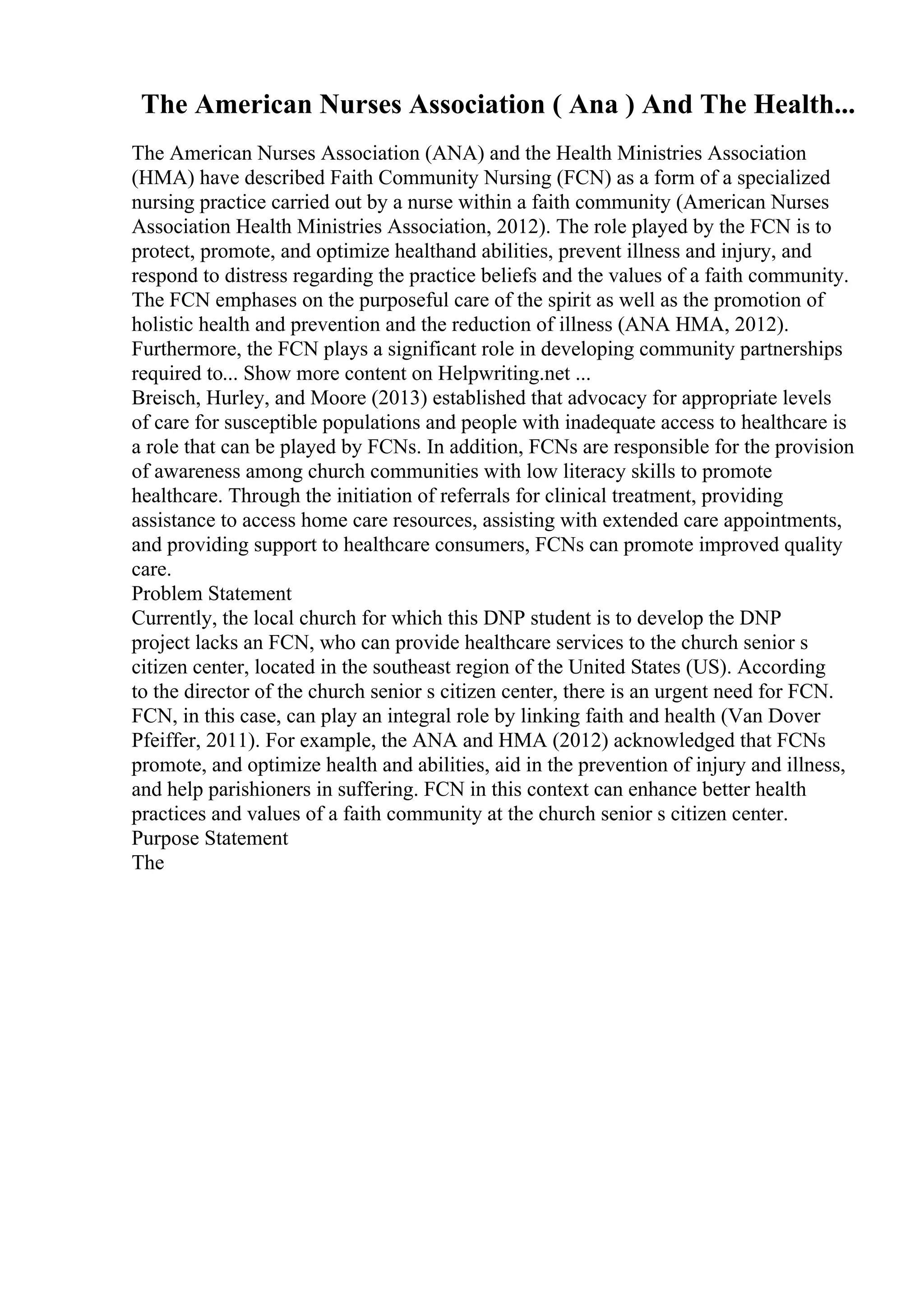 The American Nurses Association ( Ana ) And The Health...
The American Nurses Association (ANA) and the Health Ministries Association
(HMA) have described Faith Community Nursing (FCN) as a form of a specialized
nursing practice carried out by a nurse within a faith community (American Nurses
Association Health Ministries Association, 2012). The role played by the FCN is to
protect, promote, and optimize healthand abilities, prevent illness and injury, and
respond to distress regarding the practice beliefs and the values of a faith community.
The FCN emphases on the purposeful care of the spirit as well as the promotion of
holistic health and prevention and the reduction of illness (ANA HMA, 2012).
Furthermore, the FCN plays a significant role in developing community partnerships
required to... Show more content on Helpwriting.net ...
Breisch, Hurley, and Moore (2013) established that advocacy for appropriate levels
of care for susceptible populations and people with inadequate access to healthcare is
a role that can be played by FCNs. In addition, FCNs are responsible for the provision
of awareness among church communities with low literacy skills to promote
healthcare. Through the initiation of referrals for clinical treatment, providing
assistance to access home care resources, assisting with extended care appointments,
and providing support to healthcare consumers, FCNs can promote improved quality
care.
Problem Statement
Currently, the local church for which this DNP student is to develop the DNP
project lacks an FCN, who can provide healthcare services to the church senior s
citizen center, located in the southeast region of the United States (US). According
to the director of the church senior s citizen center, there is an urgent need for FCN.
FCN, in this case, can play an integral role by linking faith and health (Van Dover
Pfeiffer, 2011). For example, the ANA and HMA (2012) acknowledged that FCNs
promote, and optimize health and abilities, aid in the prevention of injury and illness,
and help parishioners in suffering. FCN in this context can enhance better health
practices and values of a faith community at the church senior s citizen center.
Purpose Statement
The
 