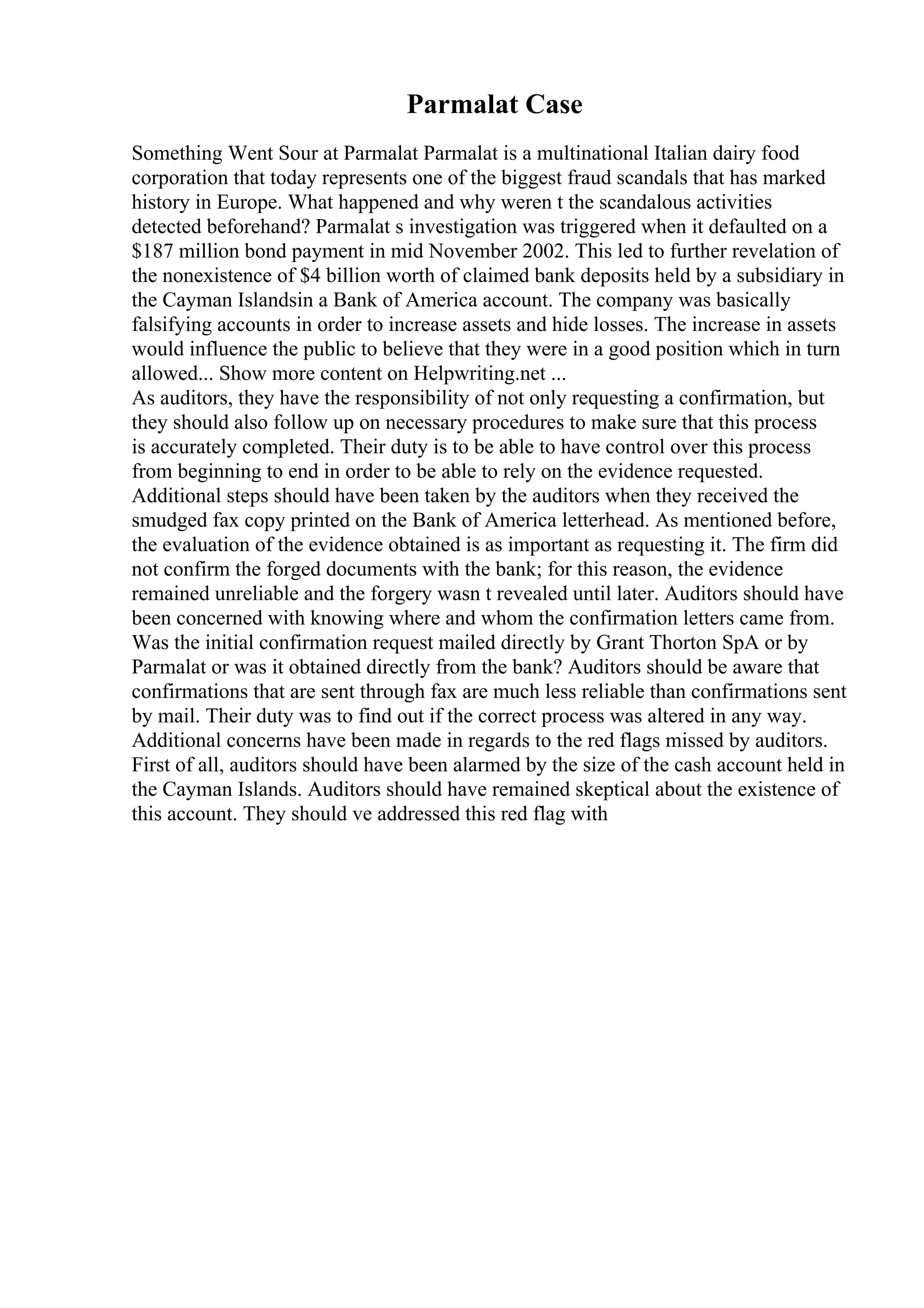Parmalat Case
Something Went Sour at Parmalat Parmalat is a multinational Italian dairy food
corporation that today represents one of the biggest fraud scandals that has marked
history in Europe. What happened and why weren t the scandalous activities
detected beforehand? Parmalat s investigation was triggered when it defaulted on a
$187 million bond payment in mid November 2002. This led to further revelation of
the nonexistence of $4 billion worth of claimed bank deposits held by a subsidiary in
the Cayman Islandsin a Bank of America account. The company was basically
falsifying accounts in order to increase assets and hide losses. The increase in assets
would influence the public to believe that they were in a good position which in turn
allowed... Show more content on Helpwriting.net ...
As auditors, they have the responsibility of not only requesting a confirmation, but
they should also follow up on necessary procedures to make sure that this process
is accurately completed. Their duty is to be able to have control over this process
from beginning to end in order to be able to rely on the evidence requested.
Additional steps should have been taken by the auditors when they received the
smudged fax copy printed on the Bank of America letterhead. As mentioned before,
the evaluation of the evidence obtained is as important as requesting it. The firm did
not confirm the forged documents with the bank; for this reason, the evidence
remained unreliable and the forgery wasn t revealed until later. Auditors should have
been concerned with knowing where and whom the confirmation letters came from.
Was the initial confirmation request mailed directly by Grant Thorton SpA or by
Parmalat or was it obtained directly from the bank? Auditors should be aware that
confirmations that are sent through fax are much less reliable than confirmations sent
by mail. Their duty was to find out if the correct process was altered in any way.
Additional concerns have been made in regards to the red flags missed by auditors.
First of all, auditors should have been alarmed by the size of the cash account held in
the Cayman Islands. Auditors should have remained skeptical about the existence of
this account. They should ve addressed this red flag with
 