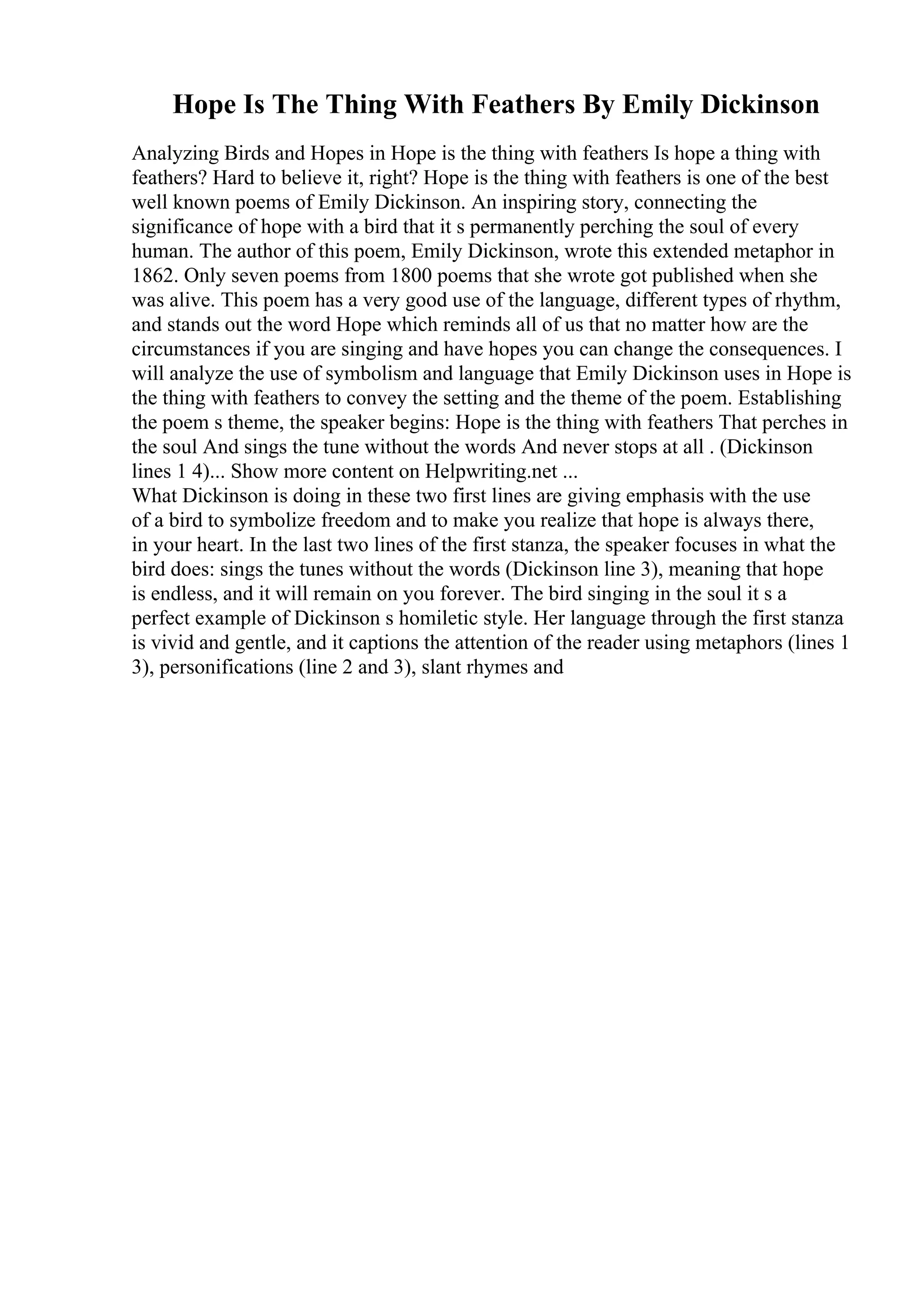 Hope Is The Thing With Feathers By Emily Dickinson
Analyzing Birds and Hopes in Hope is the thing with feathers Is hope a thing with
feathers? Hard to believe it, right? Hope is the thing with feathers is one of the best
well known poems of Emily Dickinson. An inspiring story, connecting the
significance of hope with a bird that it s permanently perching the soul of every
human. The author of this poem, Emily Dickinson, wrote this extended metaphor in
1862. Only seven poems from 1800 poems that she wrote got published when she
was alive. This poem has a very good use of the language, different types of rhythm,
and stands out the word Hope which reminds all of us that no matter how are the
circumstances if you are singing and have hopes you can change the consequences. I
will analyze the use of symbolism and language that Emily Dickinson uses in Hope is
the thing with feathers to convey the setting and the theme of the poem. Establishing
the poem s theme, the speaker begins: Hope is the thing with feathers That perches in
the soul And sings the tune without the words And never stops at all . (Dickinson
lines 1 4)... Show more content on Helpwriting.net ...
What Dickinson is doing in these two first lines are giving emphasis with the use
of a bird to symbolize freedom and to make you realize that hope is always there,
in your heart. In the last two lines of the first stanza, the speaker focuses in what the
bird does: sings the tunes without the words (Dickinson line 3), meaning that hope
is endless, and it will remain on you forever. The bird singing in the soul it s a
perfect example of Dickinson s homiletic style. Her language through the first stanza
is vivid and gentle, and it captions the attention of the reader using metaphors (lines 1
3), personifications (line 2 and 3), slant rhymes and
 