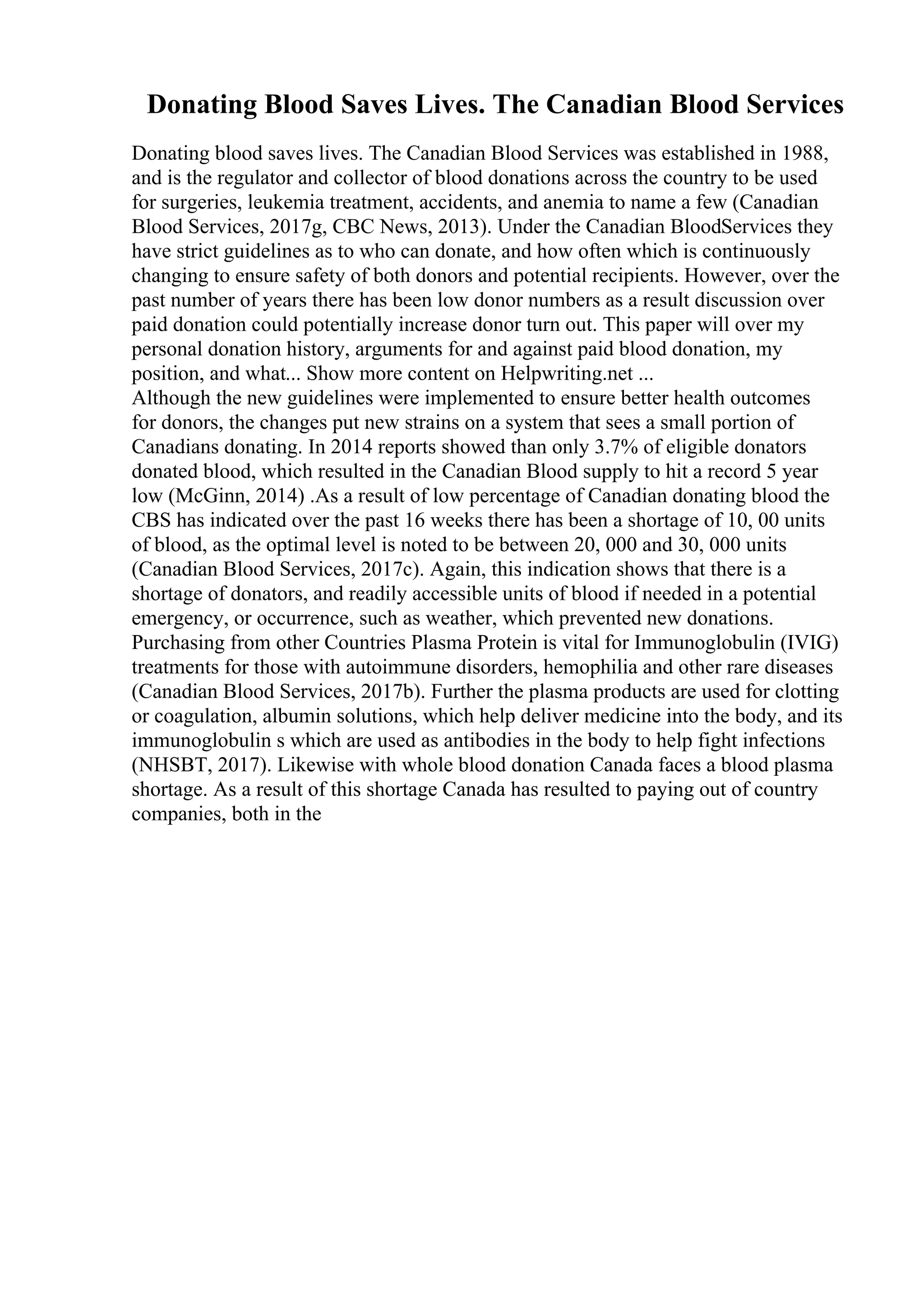 Donating Blood Saves Lives. The Canadian Blood Services
Donating blood saves lives. The Canadian Blood Services was established in 1988,
and is the regulator and collector of blood donations across the country to be used
for surgeries, leukemia treatment, accidents, and anemia to name a few (Canadian
Blood Services, 2017g, CBC News, 2013). Under the Canadian BloodServices they
have strict guidelines as to who can donate, and how often which is continuously
changing to ensure safety of both donors and potential recipients. However, over the
past number of years there has been low donor numbers as a result discussion over
paid donation could potentially increase donor turn out. This paper will over my
personal donation history, arguments for and against paid blood donation, my
position, and what... Show more content on Helpwriting.net ...
Although the new guidelines were implemented to ensure better health outcomes
for donors, the changes put new strains on a system that sees a small portion of
Canadians donating. In 2014 reports showed than only 3.7% of eligible donators
donated blood, which resulted in the Canadian Blood supply to hit a record 5 year
low (McGinn, 2014) .As a result of low percentage of Canadian donating blood the
CBS has indicated over the past 16 weeks there has been a shortage of 10, 00 units
of blood, as the optimal level is noted to be between 20, 000 and 30, 000 units
(Canadian Blood Services, 2017c). Again, this indication shows that there is a
shortage of donators, and readily accessible units of blood if needed in a potential
emergency, or occurrence, such as weather, which prevented new donations.
Purchasing from other Countries Plasma Protein is vital for Immunoglobulin (IVIG)
treatments for those with autoimmune disorders, hemophilia and other rare diseases
(Canadian Blood Services, 2017b). Further the plasma products are used for clotting
or coagulation, albumin solutions, which help deliver medicine into the body, and its
immunoglobulin s which are used as antibodies in the body to help fight infections
(NHSBT, 2017). Likewise with whole blood donation Canada faces a blood plasma
shortage. As a result of this shortage Canada has resulted to paying out of country
companies, both in the
 