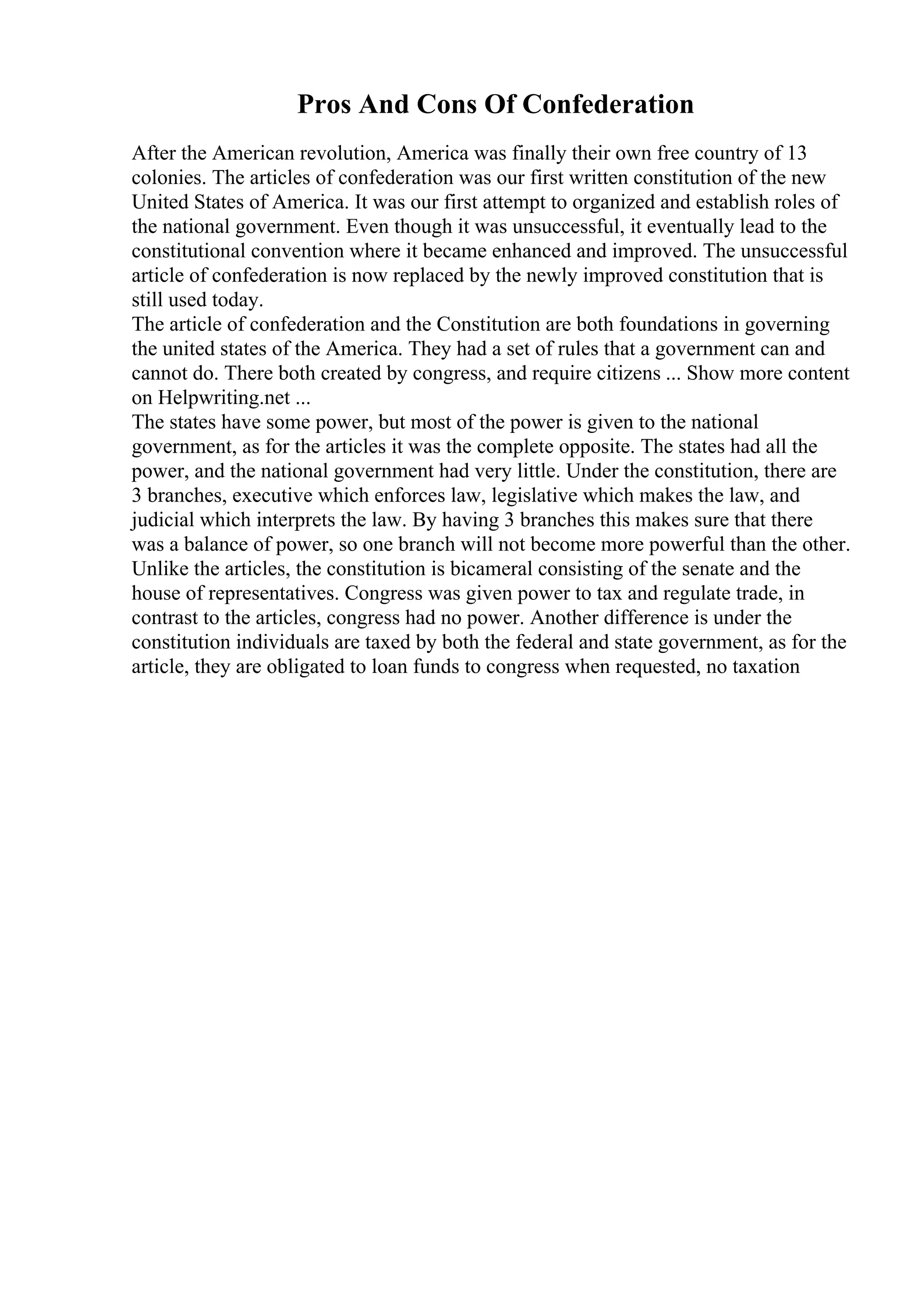 Pros And Cons Of Confederation
After the American revolution, America was finally their own free country of 13
colonies. The articles of confederation was our first written constitution of the new
United States of America. It was our first attempt to organized and establish roles of
the national government. Even though it was unsuccessful, it eventually lead to the
constitutional convention where it became enhanced and improved. The unsuccessful
article of confederation is now replaced by the newly improved constitution that is
still used today.
The article of confederation and the Constitution are both foundations in governing
the united states of the America. They had a set of rules that a government can and
cannot do. There both created by congress, and require citizens ... Show more content
on Helpwriting.net ...
The states have some power, but most of the power is given to the national
government, as for the articles it was the complete opposite. The states had all the
power, and the national government had very little. Under the constitution, there are
3 branches, executive which enforces law, legislative which makes the law, and
judicial which interprets the law. By having 3 branches this makes sure that there
was a balance of power, so one branch will not become more powerful than the other.
Unlike the articles, the constitution is bicameral consisting of the senate and the
house of representatives. Congress was given power to tax and regulate trade, in
contrast to the articles, congress had no power. Another difference is under the
constitution individuals are taxed by both the federal and state government, as for the
article, they are obligated to loan funds to congress when requested, no taxation
 
