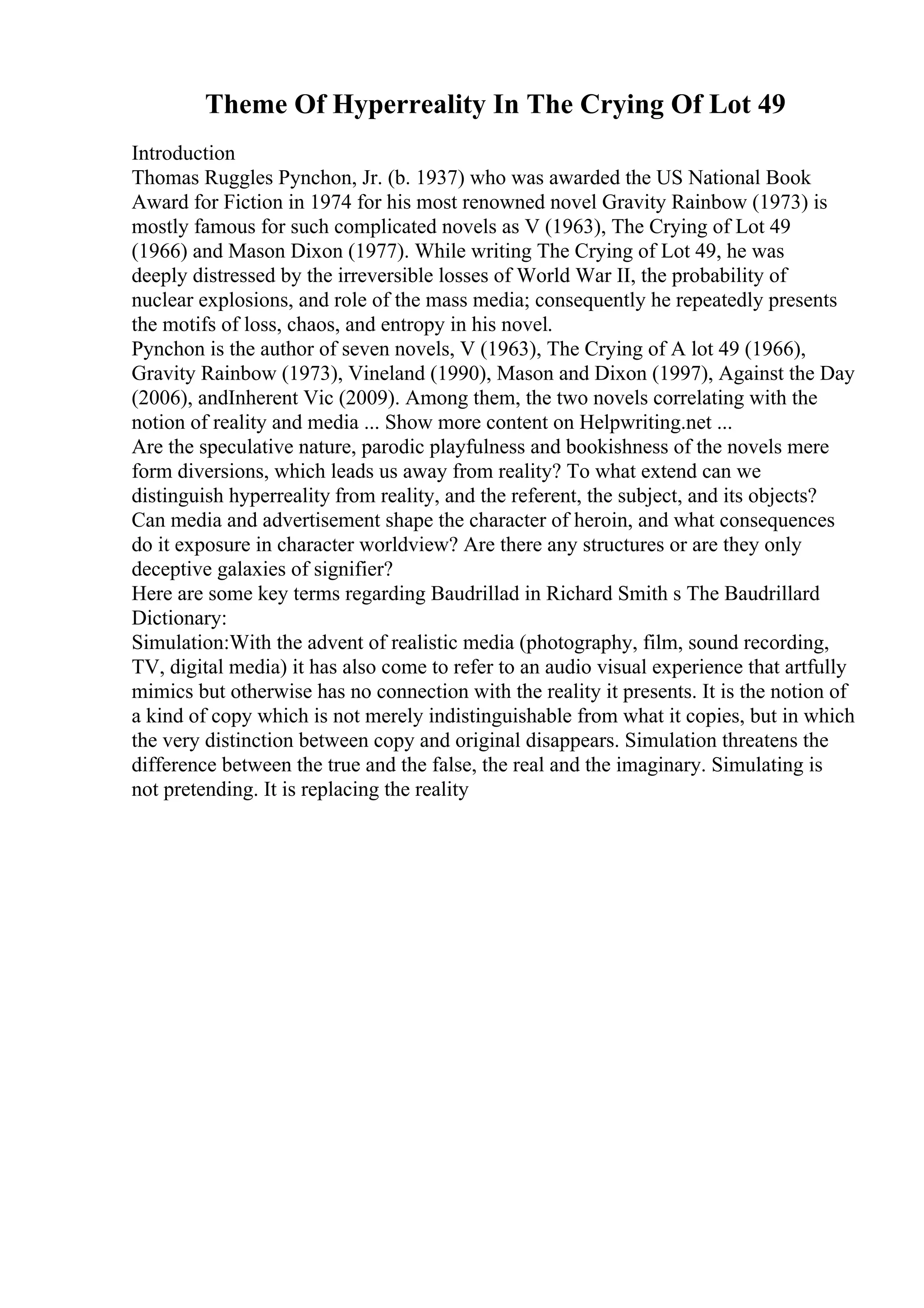 Theme Of Hyperreality In The Crying Of Lot 49
Introduction
Thomas Ruggles Pynchon, Jr. (b. 1937) who was awarded the US National Book
Award for Fiction in 1974 for his most renowned novel Gravity Rainbow (1973) is
mostly famous for such complicated novels as V (1963), The Crying of Lot 49
(1966) and Mason Dixon (1977). While writing The Crying of Lot 49, he was
deeply distressed by the irreversible losses of World War II, the probability of
nuclear explosions, and role of the mass media; consequently he repeatedly presents
the motifs of loss, chaos, and entropy in his novel.
Pynchon is the author of seven novels, V (1963), The Crying of A lot 49 (1966),
Gravity Rainbow (1973), Vineland (1990), Mason and Dixon (1997), Against the Day
(2006), andInherent Vic (2009). Among them, the two novels correlating with the
notion of reality and media ... Show more content on Helpwriting.net ...
Are the speculative nature, parodic playfulness and bookishness of the novels mere
form diversions, which leads us away from reality? To what extend can we
distinguish hyperreality from reality, and the referent, the subject, and its objects?
Can media and advertisement shape the character of heroin, and what consequences
do it exposure in character worldview? Are there any structures or are they only
deceptive galaxies of signifier?
Here are some key terms regarding Baudrillad in Richard Smith s The Baudrillard
Dictionary:
Simulation:With the advent of realistic media (photography, film, sound recording,
TV, digital media) it has also come to refer to an audio visual experience that artfully
mimics but otherwise has no connection with the reality it presents. It is the notion of
a kind of copy which is not merely indistinguishable from what it copies, but in which
the very distinction between copy and original disappears. Simulation threatens the
difference between the true and the false, the real and the imaginary. Simulating is
not pretending. It is replacing the reality
 