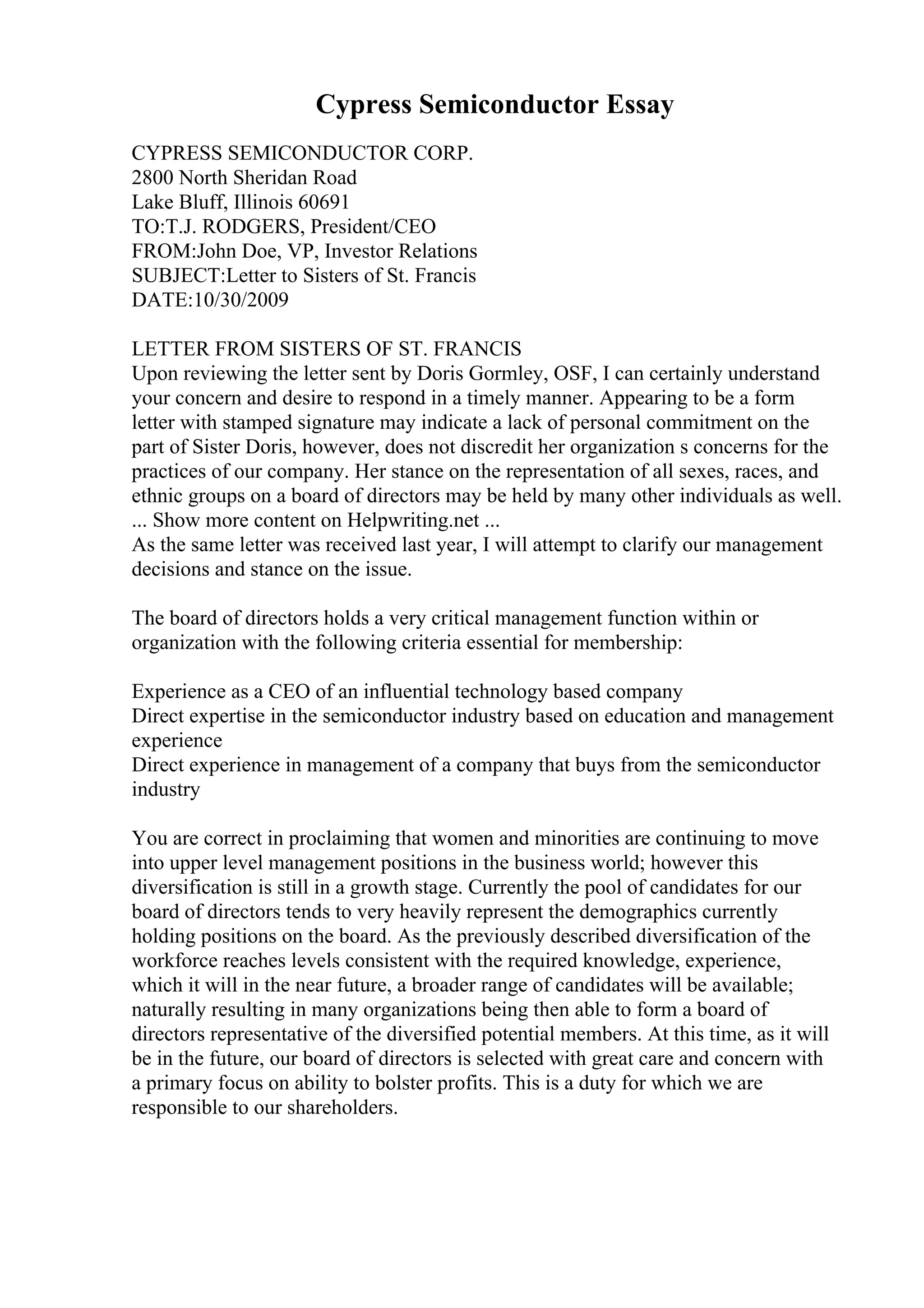 Cypress Semiconductor Essay
CYPRESS SEMICONDUCTOR CORP.
2800 North Sheridan Road
Lake Bluff, Illinois 60691
TO:T.J. RODGERS, President/CEO
FROM:John Doe, VP, Investor Relations
SUBJECT:Letter to Sisters of St. Francis
DATE:10/30/2009
LETTER FROM SISTERS OF ST. FRANCIS
Upon reviewing the letter sent by Doris Gormley, OSF, I can certainly understand
your concern and desire to respond in a timely manner. Appearing to be a form
letter with stamped signature may indicate a lack of personal commitment on the
part of Sister Doris, however, does not discredit her organization s concerns for the
practices of our company. Her stance on the representation of all sexes, races, and
ethnic groups on a board of directors may be held by many other individuals as well.
... Show more content on Helpwriting.net ...
As the same letter was received last year, I will attempt to clarify our management
decisions and stance on the issue.
The board of directors holds a very critical management function within or
organization with the following criteria essential for membership:
Experience as a CEO of an influential technology based company
Direct expertise in the semiconductor industry based on education and management
experience
Direct experience in management of a company that buys from the semiconductor
industry
You are correct in proclaiming that women and minorities are continuing to move
into upper level management positions in the business world; however this
diversification is still in a growth stage. Currently the pool of candidates for our
board of directors tends to very heavily represent the demographics currently
holding positions on the board. As the previously described diversification of the
workforce reaches levels consistent with the required knowledge, experience,
which it will in the near future, a broader range of candidates will be available;
naturally resulting in many organizations being then able to form a board of
directors representative of the diversified potential members. At this time, as it will
be in the future, our board of directors is selected with great care and concern with
a primary focus on ability to bolster profits. This is a duty for which we are
responsible to our shareholders.
 