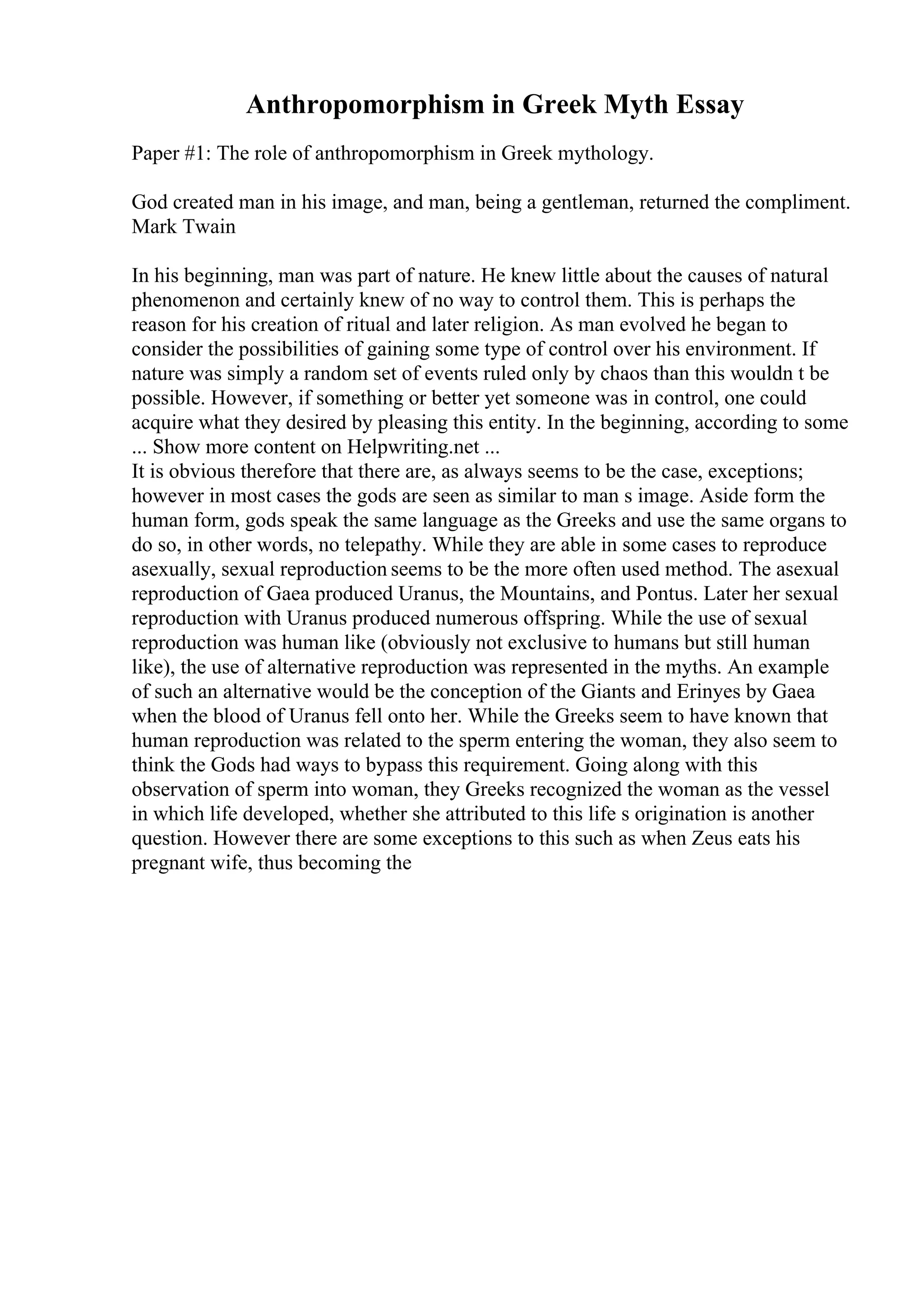 Anthropomorphism in Greek Myth Essay
Paper #1: The role of anthropomorphism in Greek mythology.
God created man in his image, and man, being a gentleman, returned the compliment.
Mark Twain
In his beginning, man was part of nature. He knew little about the causes of natural
phenomenon and certainly knew of no way to control them. This is perhaps the
reason for his creation of ritual and later religion. As man evolved he began to
consider the possibilities of gaining some type of control over his environment. If
nature was simply a random set of events ruled only by chaos than this wouldn t be
possible. However, if something or better yet someone was in control, one could
acquire what they desired by pleasing this entity. In the beginning, according to some
... Show more content on Helpwriting.net ...
It is obvious therefore that there are, as always seems to be the case, exceptions;
however in most cases the gods are seen as similar to man s image. Aside form the
human form, gods speak the same language as the Greeks and use the same organs to
do so, in other words, no telepathy. While they are able in some cases to reproduce
asexually, sexual reproduction seems to be the more often used method. The asexual
reproduction of Gaea produced Uranus, the Mountains, and Pontus. Later her sexual
reproduction with Uranus produced numerous offspring. While the use of sexual
reproduction was human like (obviously not exclusive to humans but still human
like), the use of alternative reproduction was represented in the myths. An example
of such an alternative would be the conception of the Giants and Erinyes by Gaea
when the blood of Uranus fell onto her. While the Greeks seem to have known that
human reproduction was related to the sperm entering the woman, they also seem to
think the Gods had ways to bypass this requirement. Going along with this
observation of sperm into woman, they Greeks recognized the woman as the vessel
in which life developed, whether she attributed to this life s origination is another
question. However there are some exceptions to this such as when Zeus eats his
pregnant wife, thus becoming the
 