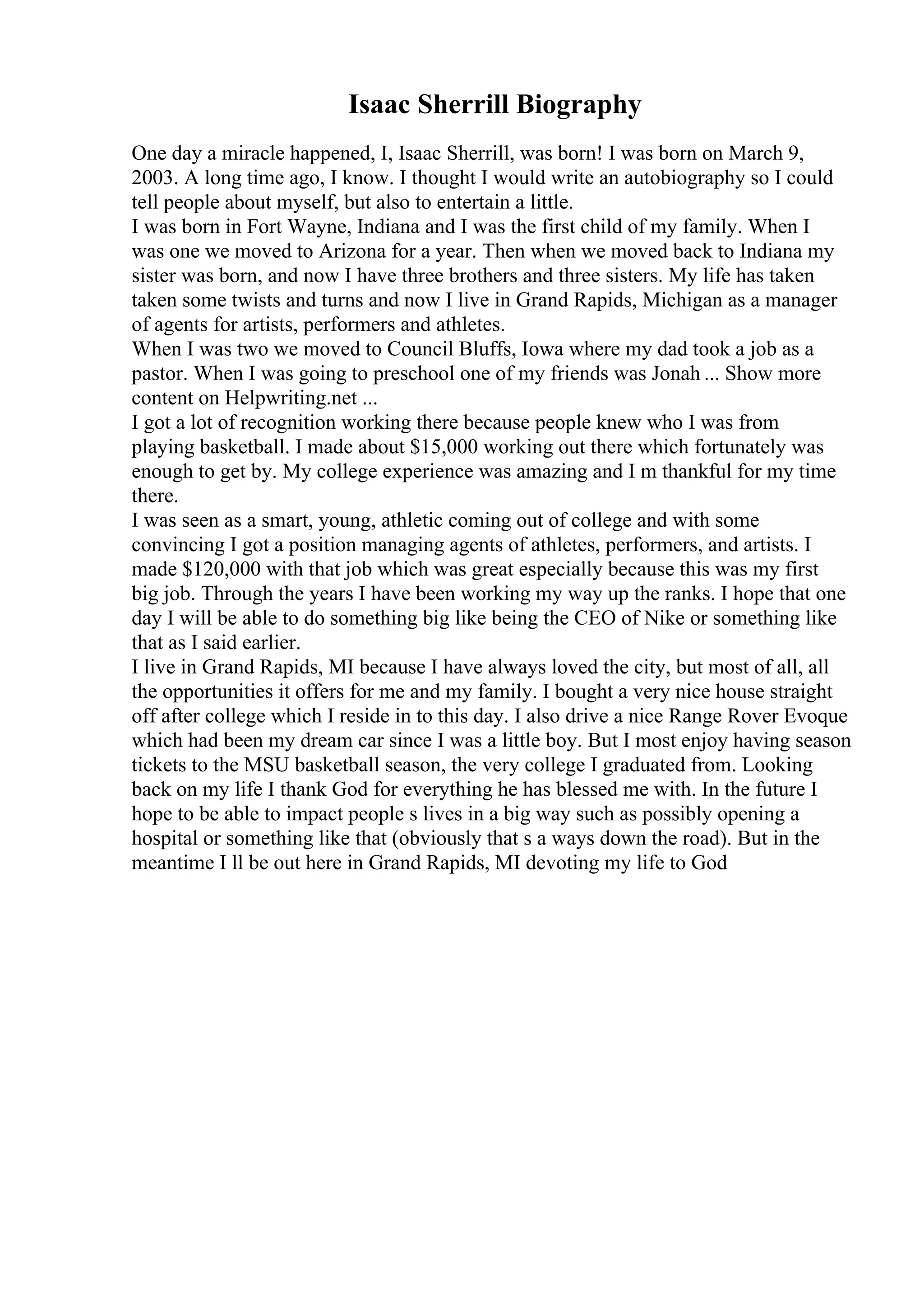 Isaac Sherrill Biography
One day a miracle happened, I, Isaac Sherrill, was born! I was born on March 9,
2003. A long time ago, I know. I thought I would write an autobiography so I could
tell people about myself, but also to entertain a little.
I was born in Fort Wayne, Indiana and I was the first child of my family. When I
was one we moved to Arizona for a year. Then when we moved back to Indiana my
sister was born, and now I have three brothers and three sisters. My life has taken
taken some twists and turns and now I live in Grand Rapids, Michigan as a manager
of agents for artists, performers and athletes.
When I was two we moved to Council Bluffs, Iowa where my dad took a job as a
pastor. When I was going to preschool one of my friends was Jonah ... Show more
content on Helpwriting.net ...
I got a lot of recognition working there because people knew who I was from
playing basketball. I made about $15,000 working out there which fortunately was
enough to get by. My college experience was amazing and I m thankful for my time
there.
I was seen as a smart, young, athletic coming out of college and with some
convincing I got a position managing agents of athletes, performers, and artists. I
made $120,000 with that job which was great especially because this was my first
big job. Through the years I have been working my way up the ranks. I hope that one
day I will be able to do something big like being the CEO of Nike or something like
that as I said earlier.
I live in Grand Rapids, MI because I have always loved the city, but most of all, all
the opportunities it offers for me and my family. I bought a very nice house straight
off after college which I reside in to this day. I also drive a nice Range Rover Evoque
which had been my dream car since I was a little boy. But I most enjoy having season
tickets to the MSU basketball season, the very college I graduated from. Looking
back on my life I thank God for everything he has blessed me with. In the future I
hope to be able to impact people s lives in a big way such as possibly opening a
hospital or something like that (obviously that s a ways down the road). But in the
meantime I ll be out here in Grand Rapids, MI devoting my life to God
 