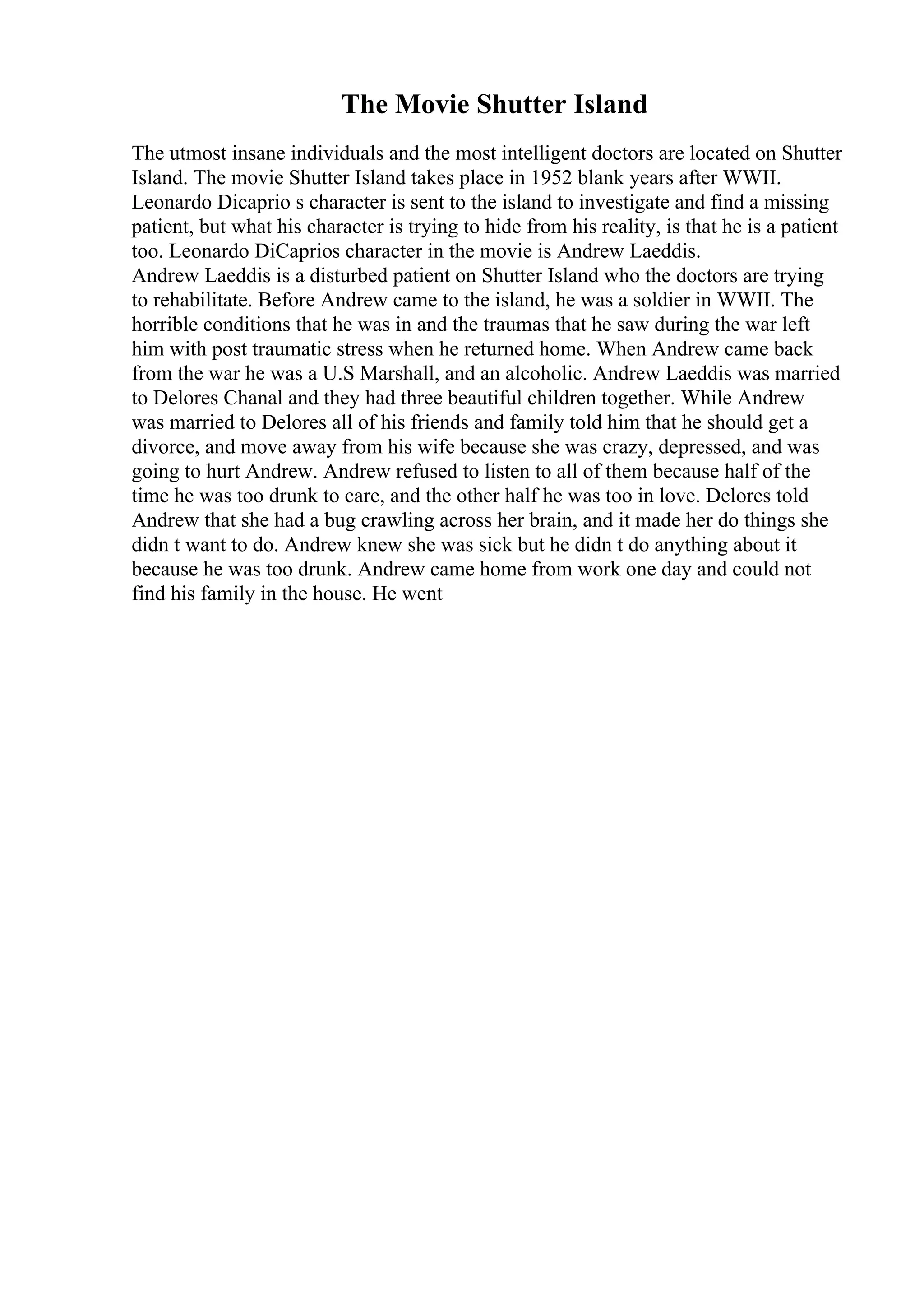 The Movie Shutter Island
The utmost insane individuals and the most intelligent doctors are located on Shutter
Island. The movie Shutter Island takes place in 1952 blank years after WWII.
Leonardo Dicaprio s character is sent to the island to investigate and find a missing
patient, but what his character is trying to hide from his reality, is that he is a patient
too. Leonardo DiCaprios character in the movie is Andrew Laeddis.
Andrew Laeddis is a disturbed patient on Shutter Island who the doctors are trying
to rehabilitate. Before Andrew came to the island, he was a soldier in WWII. The
horrible conditions that he was in and the traumas that he saw during the war left
him with post traumatic stress when he returned home. When Andrew came back
from the war he was a U.S Marshall, and an alcoholic. Andrew Laeddis was married
to Delores Chanal and they had three beautiful children together. While Andrew
was married to Delores all of his friends and family told him that he should get a
divorce, and move away from his wife because she was crazy, depressed, and was
going to hurt Andrew. Andrew refused to listen to all of them because half of the
time he was too drunk to care, and the other half he was too in love. Delores told
Andrew that she had a bug crawling across her brain, and it made her do things she
didn t want to do. Andrew knew she was sick but he didn t do anything about it
because he was too drunk. Andrew came home from work one day and could not
find his family in the house. He went
 