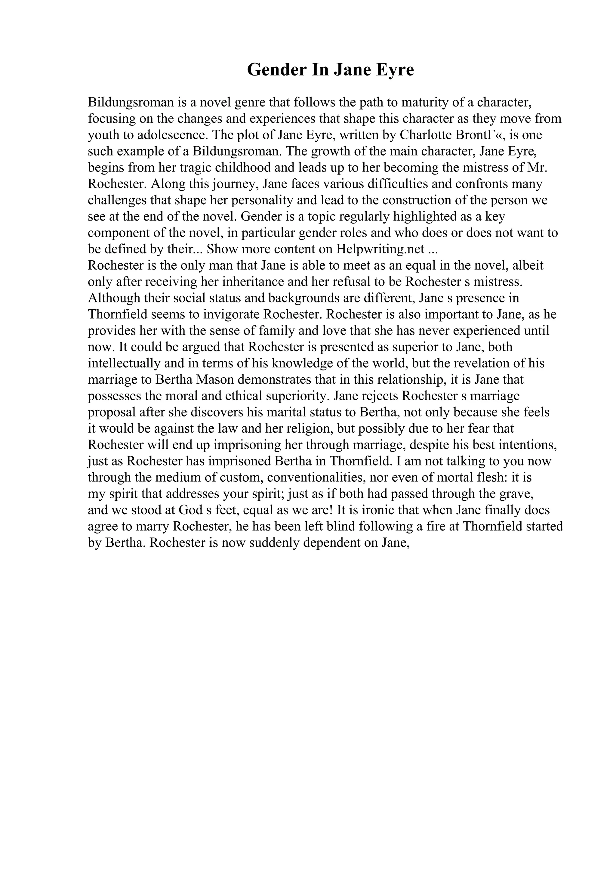 Gender In Jane Eyre
Bildungsroman is a novel genre that follows the path to maturity of a character,
focusing on the changes and experiences that shape this character as they move from
youth to adolescence. The plot of Jane Eyre, written by Charlotte BrontГ«, is one
such example of a Bildungsroman. The growth of the main character, Jane Eyre,
begins from her tragic childhood and leads up to her becoming the mistress of Mr.
Rochester. Along this journey, Jane faces various difficulties and confronts many
challenges that shape her personality and lead to the construction of the person we
see at the end of the novel. Gender is a topic regularly highlighted as a key
component of the novel, in particular gender roles and who does or does not want to
be defined by their... Show more content on Helpwriting.net ...
Rochester is the only man that Jane is able to meet as an equal in the novel, albeit
only after receiving her inheritance and her refusal to be Rochester s mistress.
Although their social status and backgrounds are different, Jane s presence in
Thornfield seems to invigorate Rochester. Rochester is also important to Jane, as he
provides her with the sense of family and love that she has never experienced until
now. It could be argued that Rochester is presented as superior to Jane, both
intellectually and in terms of his knowledge of the world, but the revelation of his
marriage to Bertha Mason demonstrates that in this relationship, it is Jane that
possesses the moral and ethical superiority. Jane rejects Rochester s marriage
proposal after she discovers his marital status to Bertha, not only because she feels
it would be against the law and her religion, but possibly due to her fear that
Rochester will end up imprisoning her through marriage, despite his best intentions,
just as Rochester has imprisoned Bertha in Thornfield. I am not talking to you now
through the medium of custom, conventionalities, nor even of mortal flesh: it is
my spirit that addresses your spirit; just as if both had passed through the grave,
and we stood at God s feet, equal as we are! It is ironic that when Jane finally does
agree to marry Rochester, he has been left blind following a fire at Thornfield started
by Bertha. Rochester is now suddenly dependent on Jane,
 