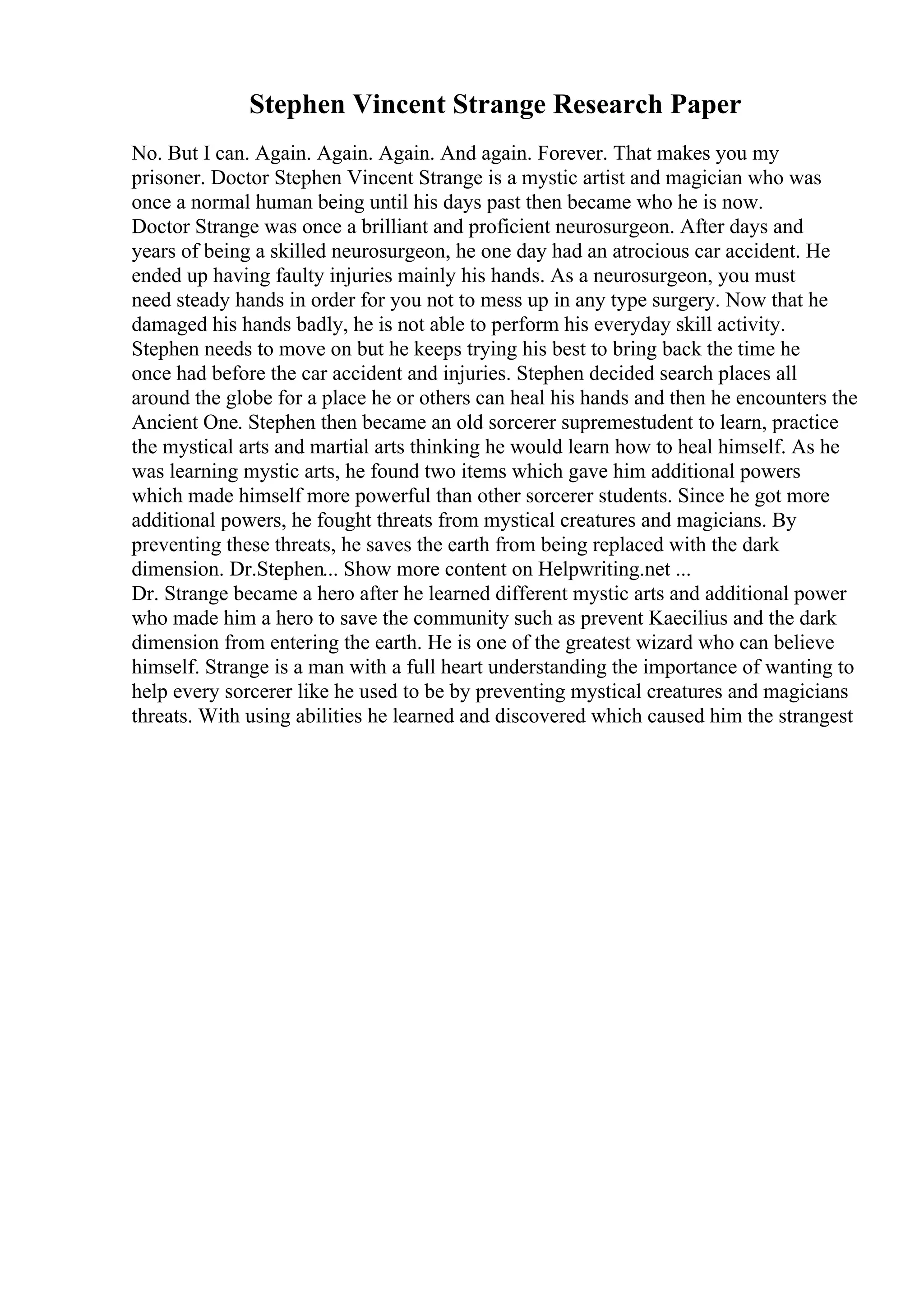 Stephen Vincent Strange Research Paper
No. But I can. Again. Again. Again. And again. Forever. That makes you my
prisoner. Doctor Stephen Vincent Strange is a mystic artist and magician who was
once a normal human being until his days past then became who he is now.
Doctor Strange was once a brilliant and proficient neurosurgeon. After days and
years of being a skilled neurosurgeon, he one day had an atrocious car accident. He
ended up having faulty injuries mainly his hands. As a neurosurgeon, you must
need steady hands in order for you not to mess up in any type surgery. Now that he
damaged his hands badly, he is not able to perform his everyday skill activity.
Stephen needs to move on but he keeps trying his best to bring back the time he
once had before the car accident and injuries. Stephen decided search places all
around the globe for a place he or others can heal his hands and then he encounters the
Ancient One. Stephen then became an old sorcerer supremestudent to learn, practice
the mystical arts and martial arts thinking he would learn how to heal himself. As he
was learning mystic arts, he found two items which gave him additional powers
which made himself more powerful than other sorcerer students. Since he got more
additional powers, he fought threats from mystical creatures and magicians. By
preventing these threats, he saves the earth from being replaced with the dark
dimension. Dr.Stephen... Show more content on Helpwriting.net ...
Dr. Strange became a hero after he learned different mystic arts and additional power
who made him a hero to save the community such as prevent Kaecilius and the dark
dimension from entering the earth. He is one of the greatest wizard who can believe
himself. Strange is a man with a full heart understanding the importance of wanting to
help every sorcerer like he used to be by preventing mystical creatures and magicians
threats. With using abilities he learned and discovered which caused him the strangest
 