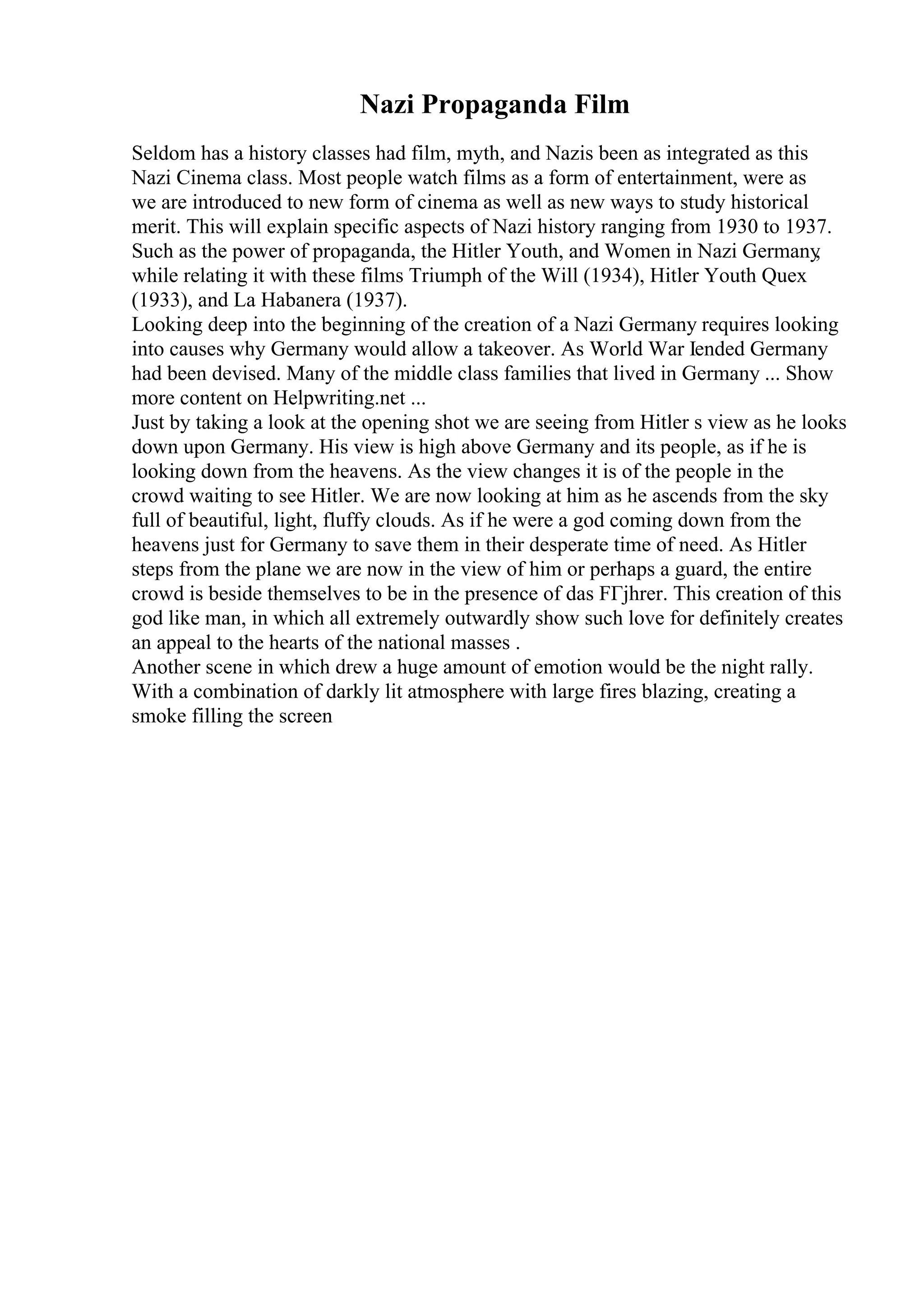 Nazi Propaganda Film
Seldom has a history classes had film, myth, and Nazis been as integrated as this
Nazi Cinema class. Most people watch films as a form of entertainment, were as
we are introduced to new form of cinema as well as new ways to study historical
merit. This will explain specific aspects of Nazi history ranging from 1930 to 1937.
Such as the power of propaganda, the Hitler Youth, and Women in Nazi Germany
,
while relating it with these films Triumph of the Will (1934), Hitler Youth Quex
(1933), and La Habanera (1937).
Looking deep into the beginning of the creation of a Nazi Germany requires looking
into causes why Germany would allow a takeover. As World War Iended Germany
had been devised. Many of the middle class families that lived in Germany ... Show
more content on Helpwriting.net ...
Just by taking a look at the opening shot we are seeing from Hitler s view as he looks
down upon Germany. His view is high above Germany and its people, as if he is
looking down from the heavens. As the view changes it is of the people in the
crowd waiting to see Hitler. We are now looking at him as he ascends from the sky
full of beautiful, light, fluffy clouds. As if he were a god coming down from the
heavens just for Germany to save them in their desperate time of need. As Hitler
steps from the plane we are now in the view of him or perhaps a guard, the entire
crowd is beside themselves to be in the presence of das FГјhrer. This creation of this
god like man, in which all extremely outwardly show such love for definitely creates
an appeal to the hearts of the national masses .
Another scene in which drew a huge amount of emotion would be the night rally.
With a combination of darkly lit atmosphere with large fires blazing, creating a
smoke filling the screen
 