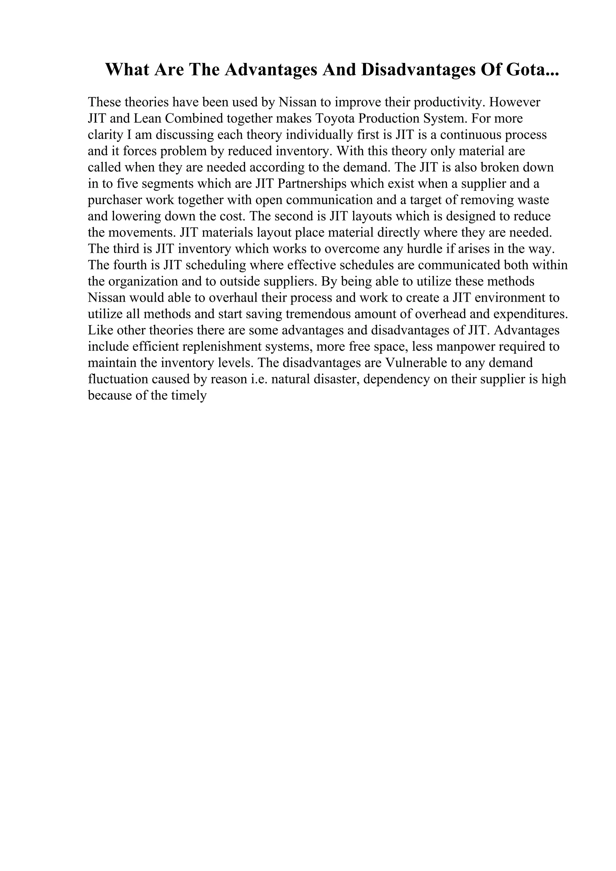 What Are The Advantages And Disadvantages Of Gota...
These theories have been used by Nissan to improve their productivity. However
JIT and Lean Combined together makes Toyota Production System. For more
clarity I am discussing each theory individually first is JIT is a continuous process
and it forces problem by reduced inventory. With this theory only material are
called when they are needed according to the demand. The JIT is also broken down
in to five segments which are JIT Partnerships which exist when a supplier and a
purchaser work together with open communication and a target of removing waste
and lowering down the cost. The second is JIT layouts which is designed to reduce
the movements. JIT materials layout place material directly where they are needed.
The third is JIT inventory which works to overcome any hurdle if arises in the way.
The fourth is JIT scheduling where effective schedules are communicated both within
the organization and to outside suppliers. By being able to utilize these methods
Nissan would able to overhaul their process and work to create a JIT environment to
utilize all methods and start saving tremendous amount of overhead and expenditures.
Like other theories there are some advantages and disadvantages of JIT. Advantages
include efficient replenishment systems, more free space, less manpower required to
maintain the inventory levels. The disadvantages are Vulnerable to any demand
fluctuation caused by reason i.e. natural disaster, dependency on their supplier is high
because of the timely
 