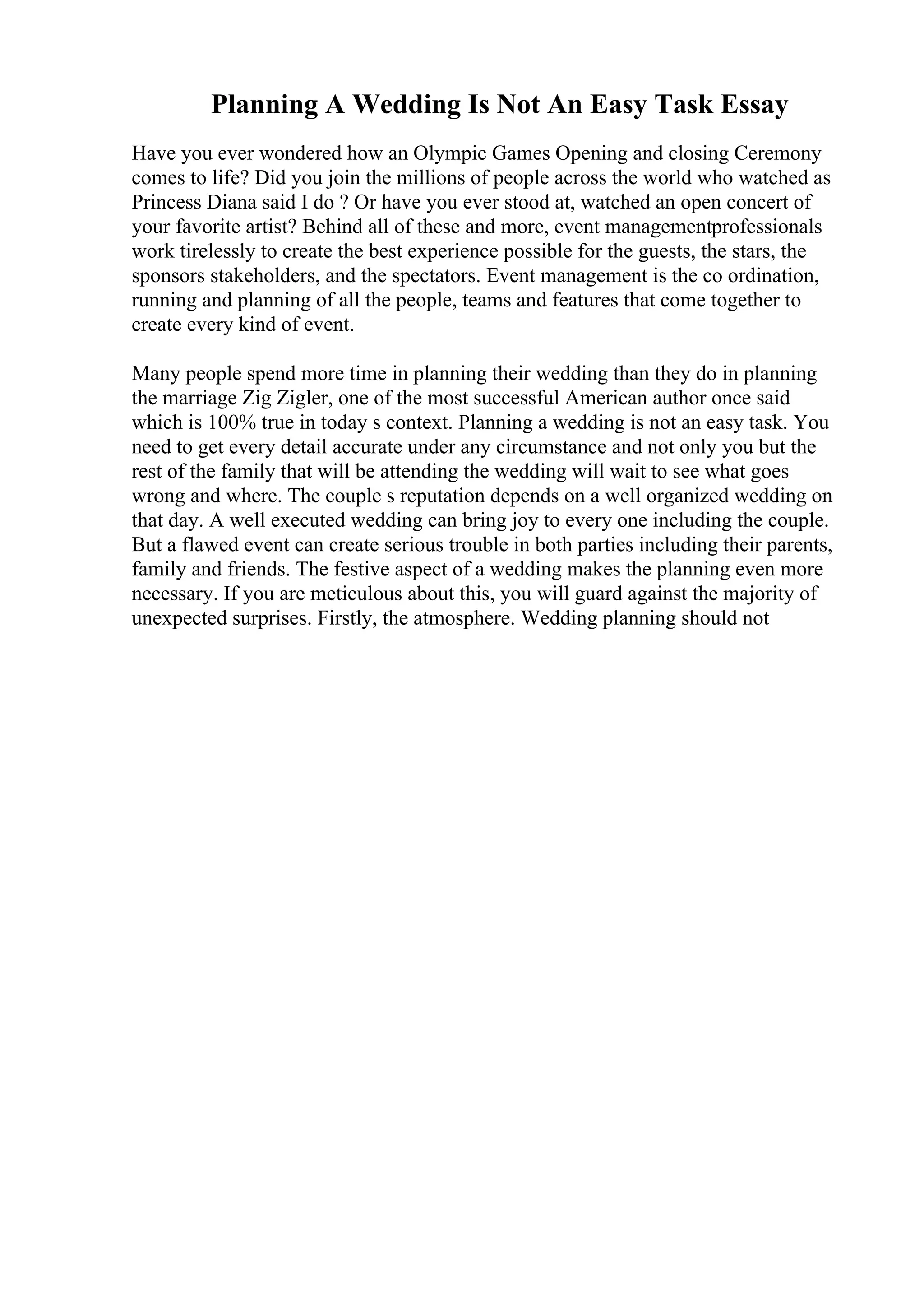 Planning A Wedding Is Not An Easy Task Essay
Have you ever wondered how an Olympic Games Opening and closing Ceremony
comes to life? Did you join the millions of people across the world who watched as
Princess Diana said I do ? Or have you ever stood at, watched an open concert of
your favorite artist? Behind all of these and more, event managementprofessionals
work tirelessly to create the best experience possible for the guests, the stars, the
sponsors stakeholders, and the spectators. Event management is the co ordination,
running and planning of all the people, teams and features that come together to
create every kind of event.
Many people spend more time in planning their wedding than they do in planning
the marriage Zig Zigler, one of the most successful American author once said
which is 100% true in today s context. Planning a wedding is not an easy task. You
need to get every detail accurate under any circumstance and not only you but the
rest of the family that will be attending the wedding will wait to see what goes
wrong and where. The couple s reputation depends on a well organized wedding on
that day. A well executed wedding can bring joy to every one including the couple.
But a flawed event can create serious trouble in both parties including their parents,
family and friends. The festive aspect of a wedding makes the planning even more
necessary. If you are meticulous about this, you will guard against the majority of
unexpected surprises. Firstly, the atmosphere. Wedding planning should not
 
