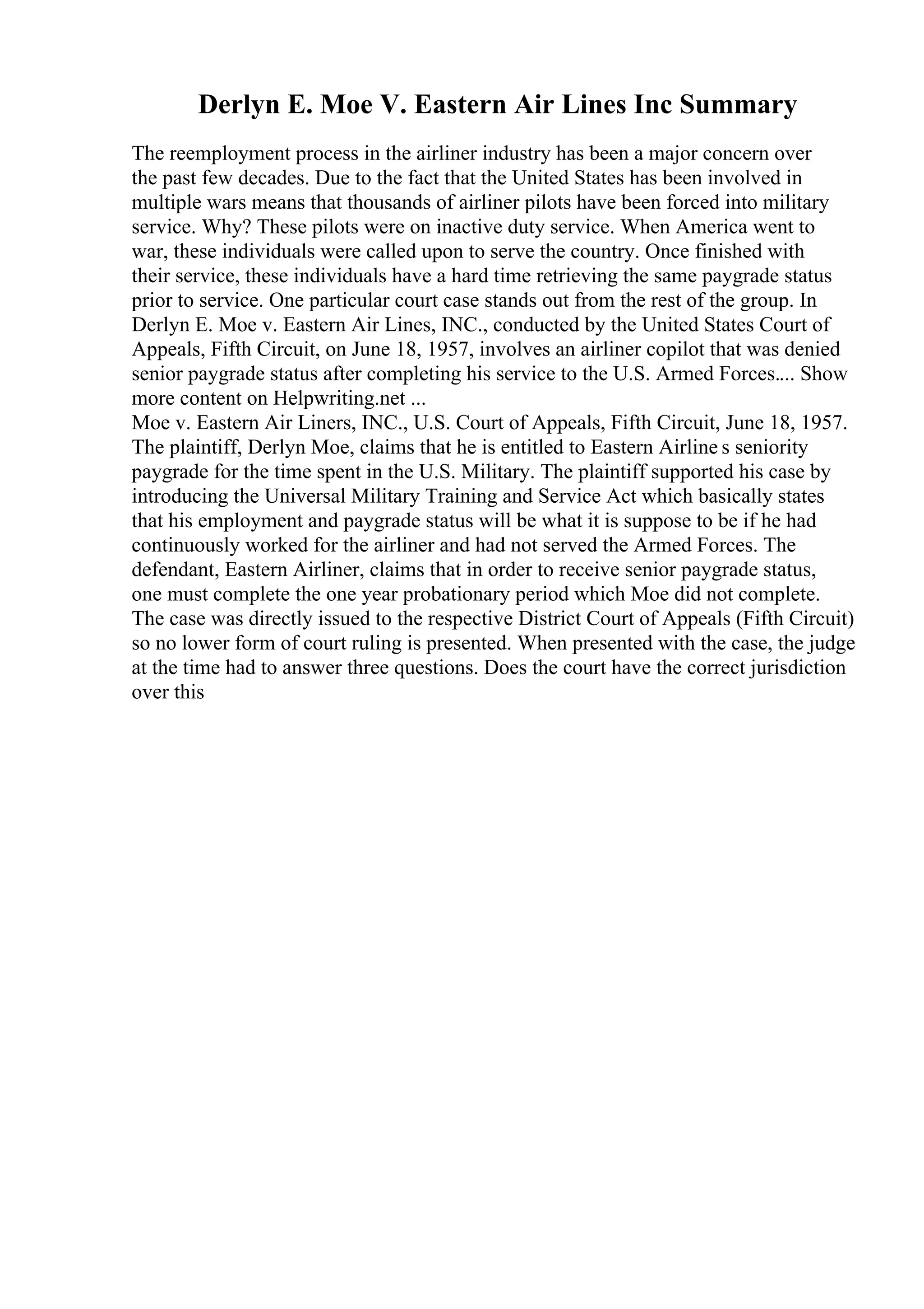 Derlyn E. Moe V. Eastern Air Lines Inc Summary
The reemployment process in the airliner industry has been a major concern over
the past few decades. Due to the fact that the United States has been involved in
multiple wars means that thousands of airliner pilots have been forced into military
service. Why? These pilots were on inactive duty service. When America went to
war, these individuals were called upon to serve the country. Once finished with
their service, these individuals have a hard time retrieving the same paygrade status
prior to service. One particular court case stands out from the rest of the group. In
Derlyn E. Moe v. Eastern Air Lines, INC., conducted by the United States Court of
Appeals, Fifth Circuit, on June 18, 1957, involves an airliner copilot that was denied
senior paygrade status after completing his service to the U.S. Armed Forces.... Show
more content on Helpwriting.net ...
Moe v. Eastern Air Liners, INC., U.S. Court of Appeals, Fifth Circuit, June 18, 1957.
The plaintiff, Derlyn Moe, claims that he is entitled to Eastern Airline s seniority
paygrade for the time spent in the U.S. Military. The plaintiff supported his case by
introducing the Universal Military Training and Service Act which basically states
that his employment and paygrade status will be what it is suppose to be if he had
continuously worked for the airliner and had not served the Armed Forces. The
defendant, Eastern Airliner, claims that in order to receive senior paygrade status,
one must complete the one year probationary period which Moe did not complete.
The case was directly issued to the respective District Court of Appeals (Fifth Circuit)
so no lower form of court ruling is presented. When presented with the case, the judge
at the time had to answer three questions. Does the court have the correct jurisdiction
over this
 