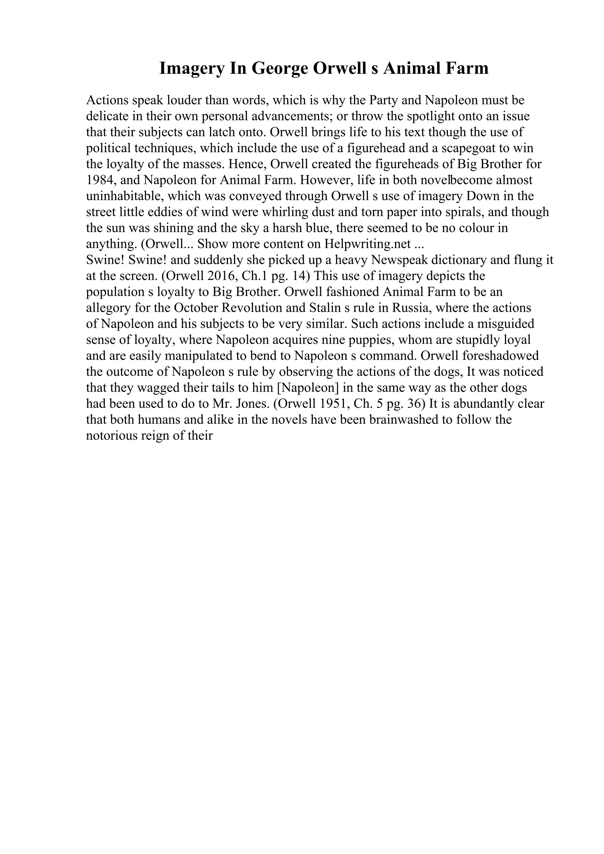 Imagery In George Orwell s Animal Farm
Actions speak louder than words, which is why the Party and Napoleon must be
delicate in their own personal advancements; or throw the spotlight onto an issue
that their subjects can latch onto. Orwell brings life to his text though the use of
political techniques, which include the use of a figurehead and a scapegoat to win
the loyalty of the masses. Hence, Orwell created the figureheads of Big Brother for
1984, and Napoleon for Animal Farm. However, life in both novelbecome almost
uninhabitable, which was conveyed through Orwell s use of imagery Down in the
street little eddies of wind were whirling dust and torn paper into spirals, and though
the sun was shining and the sky a harsh blue, there seemed to be no colour in
anything. (Orwell... Show more content on Helpwriting.net ...
Swine! Swine! and suddenly she picked up a heavy Newspeak dictionary and flung it
at the screen. (Orwell 2016, Ch.1 pg. 14) This use of imagery depicts the
population s loyalty to Big Brother. Orwell fashioned Animal Farm to be an
allegory for the October Revolution and Stalin s rule in Russia, where the actions
of Napoleon and his subjects to be very similar. Such actions include a misguided
sense of loyalty, where Napoleon acquires nine puppies, whom are stupidly loyal
and are easily manipulated to bend to Napoleon s command. Orwell foreshadowed
the outcome of Napoleon s rule by observing the actions of the dogs, It was noticed
that they wagged their tails to him [Napoleon] in the same way as the other dogs
had been used to do to Mr. Jones. (Orwell 1951, Ch. 5 pg. 36) It is abundantly clear
that both humans and alike in the novels have been brainwashed to follow the
notorious reign of their
 