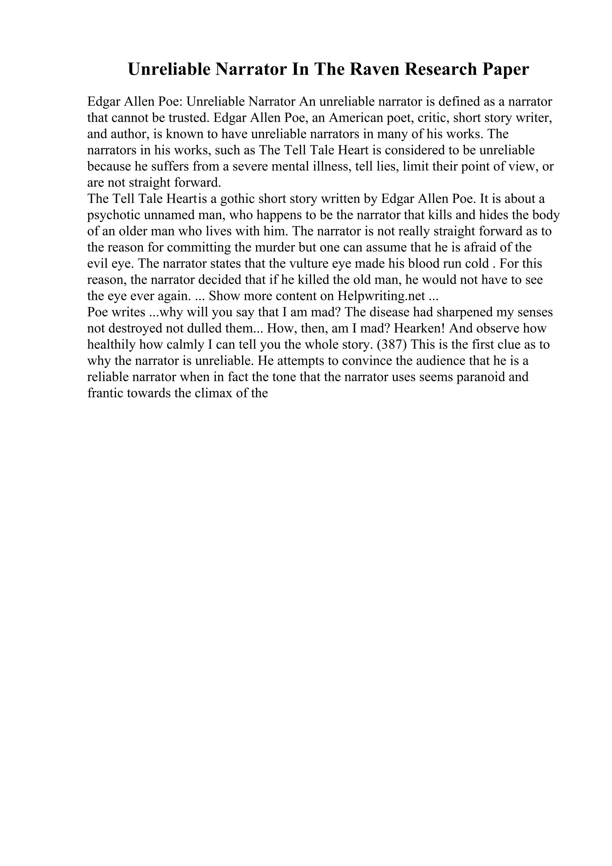 Unreliable Narrator In The Raven Research Paper
Edgar Allen Poe: Unreliable Narrator An unreliable narrator is defined as a narrator
that cannot be trusted. Edgar Allen Poe, an American poet, critic, short story writer,
and author, is known to have unreliable narrators in many of his works. The
narrators in his works, such as The Tell Tale Heart is considered to be unreliable
because he suffers from a severe mental illness, tell lies, limit their point of view, or
are not straight forward.
The Tell Tale Heartis a gothic short story written by Edgar Allen Poe. It is about a
psychotic unnamed man, who happens to be the narrator that kills and hides the body
of an older man who lives with him. The narrator is not really straight forward as to
the reason for committing the murder but one can assume that he is afraid of the
evil eye. The narrator states that the vulture eye made his blood run cold . For this
reason, the narrator decided that if he killed the old man, he would not have to see
the eye ever again. ... Show more content on Helpwriting.net ...
Poe writes ...why will you say that I am mad? The disease had sharpened my senses
not destroyed not dulled them... How, then, am I mad? Hearken! And observe how
healthily how calmly I can tell you the whole story. (387) This is the first clue as to
why the narrator is unreliable. He attempts to convince the audience that he is a
reliable narrator when in fact the tone that the narrator uses seems paranoid and
frantic towards the climax of the
 