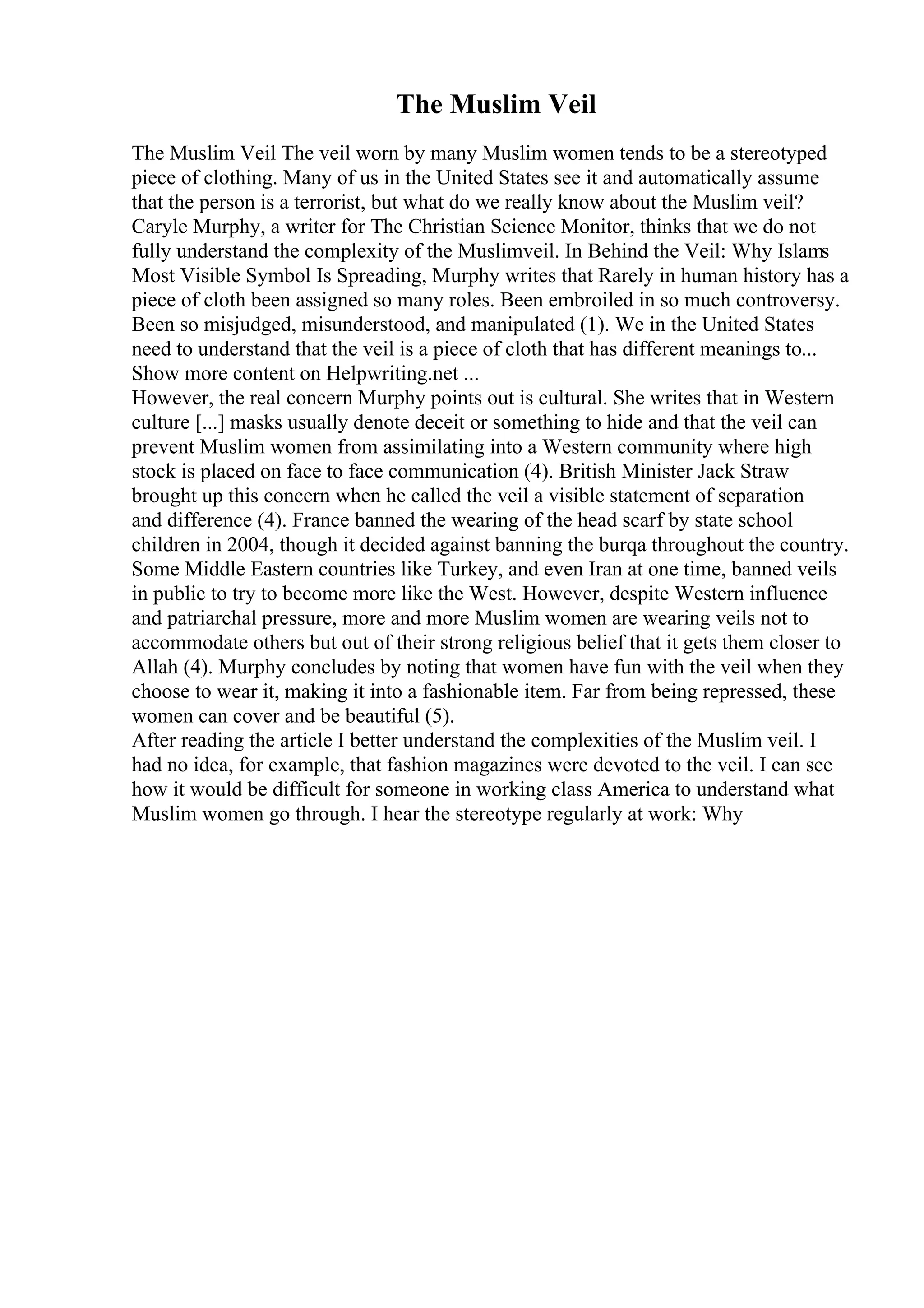 The Muslim Veil
The Muslim Veil The veil worn by many Muslim women tends to be a stereotyped
piece of clothing. Many of us in the United States see it and automatically assume
that the person is a terrorist, but what do we really know about the Muslim veil?
Caryle Murphy, a writer for The Christian Science Monitor, thinks that we do not
fully understand the complexity of the Muslimveil. In Behind the Veil: Why Islams
Most Visible Symbol Is Spreading, Murphy writes that Rarely in human history has a
piece of cloth been assigned so many roles. Been embroiled in so much controversy.
Been so misjudged, misunderstood, and manipulated (1). We in the United States
need to understand that the veil is a piece of cloth that has different meanings to...
Show more content on Helpwriting.net ...
However, the real concern Murphy points out is cultural. She writes that in Western
culture [...] masks usually denote deceit or something to hide and that the veil can
prevent Muslim women from assimilating into a Western community where high
stock is placed on face to face communication (4). British Minister Jack Straw
brought up this concern when he called the veil a visible statement of separation
and difference (4). France banned the wearing of the head scarf by state school
children in 2004, though it decided against banning the burqa throughout the country.
Some Middle Eastern countries like Turkey, and even Iran at one time, banned veils
in public to try to become more like the West. However, despite Western influence
and patriarchal pressure, more and more Muslim women are wearing veils not to
accommodate others but out of their strong religious belief that it gets them closer to
Allah (4). Murphy concludes by noting that women have fun with the veil when they
choose to wear it, making it into a fashionable item. Far from being repressed, these
women can cover and be beautiful (5).
After reading the article I better understand the complexities of the Muslim veil. I
had no idea, for example, that fashion magazines were devoted to the veil. I can see
how it would be difficult for someone in working class America to understand what
Muslim women go through. I hear the stereotype regularly at work: Why
 