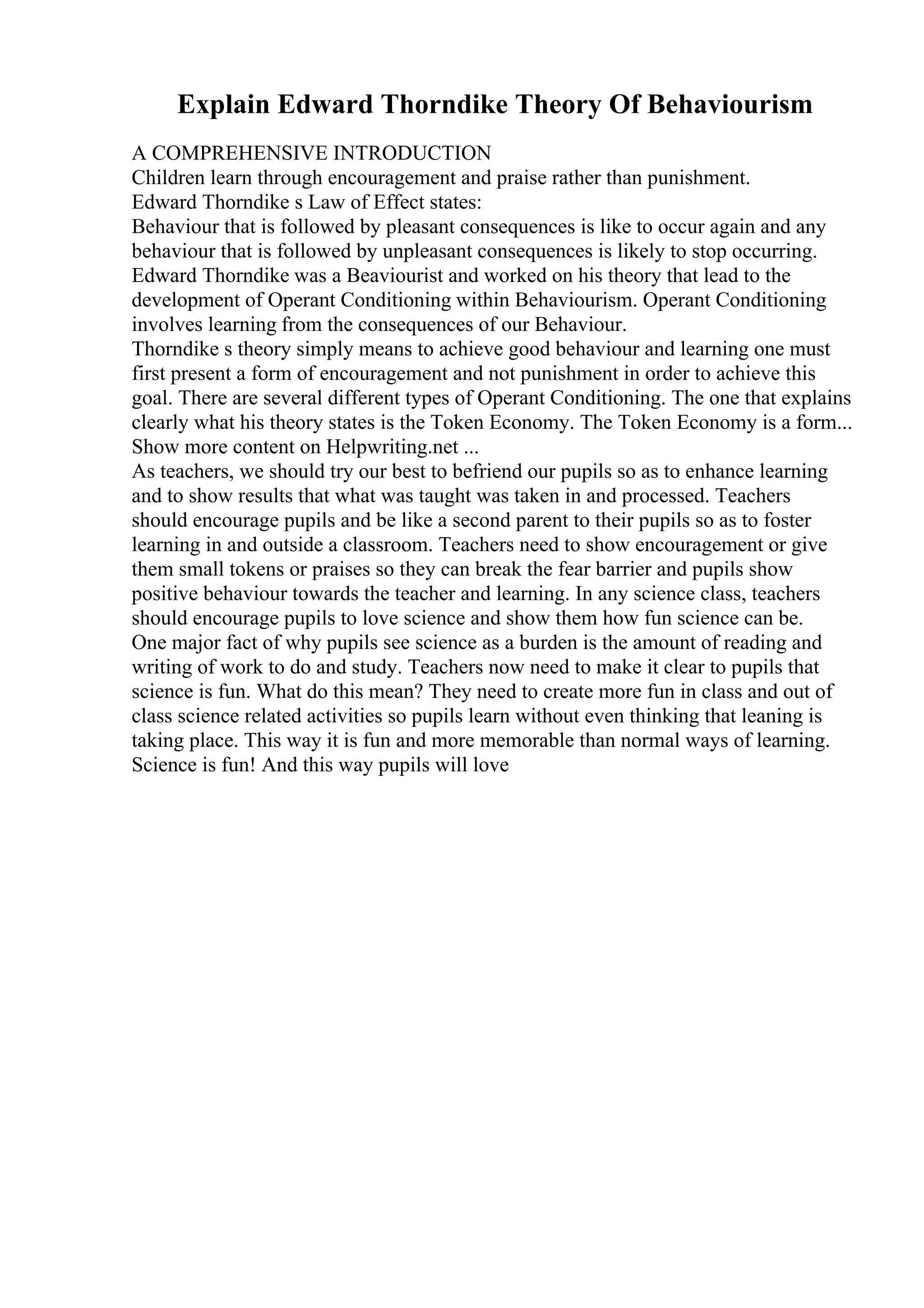 Explain Edward Thorndike Theory Of Behaviourism
A COMPREHENSIVE INTRODUCTION
Children learn through encouragement and praise rather than punishment.
Edward Thorndike s Law of Effect states:
Behaviour that is followed by pleasant consequences is like to occur again and any
behaviour that is followed by unpleasant consequences is likely to stop occurring.
Edward Thorndike was a Beaviourist and worked on his theory that lead to the
development of Operant Conditioning within Behaviourism. Operant Conditioning
involves learning from the consequences of our Behaviour.
Thorndike s theory simply means to achieve good behaviour and learning one must
first present a form of encouragement and not punishment in order to achieve this
goal. There are several different types of Operant Conditioning. The one that explains
clearly what his theory states is the Token Economy. The Token Economy is a form...
Show more content on Helpwriting.net ...
As teachers, we should try our best to befriend our pupils so as to enhance learning
and to show results that what was taught was taken in and processed. Teachers
should encourage pupils and be like a second parent to their pupils so as to foster
learning in and outside a classroom. Teachers need to show encouragement or give
them small tokens or praises so they can break the fear barrier and pupils show
positive behaviour towards the teacher and learning. In any science class, teachers
should encourage pupils to love science and show them how fun science can be.
One major fact of why pupils see science as a burden is the amount of reading and
writing of work to do and study. Teachers now need to make it clear to pupils that
science is fun. What do this mean? They need to create more fun in class and out of
class science related activities so pupils learn without even thinking that leaning is
taking place. This way it is fun and more memorable than normal ways of learning.
Science is fun! And this way pupils will love
 