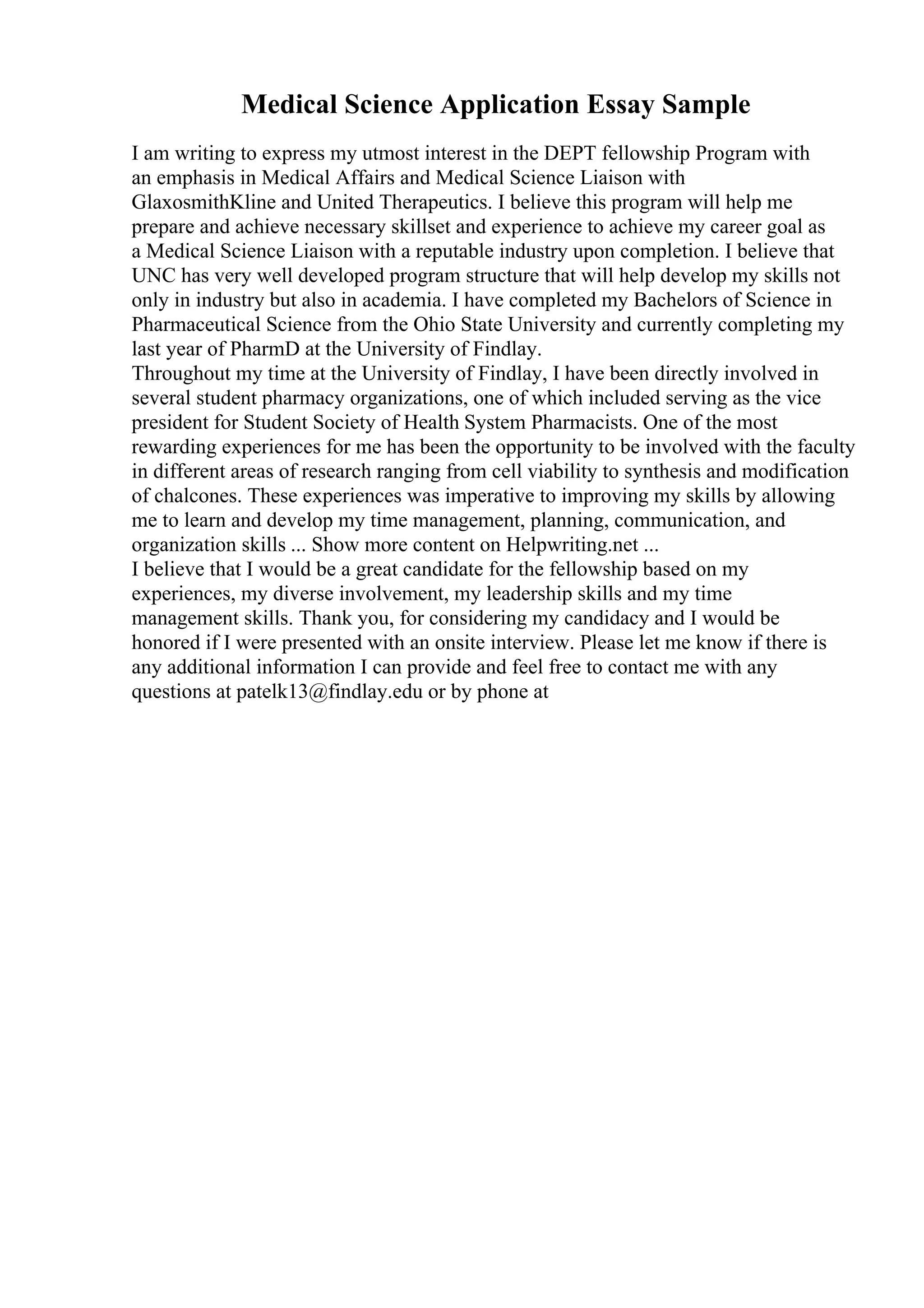 Medical Science Application Essay Sample
I am writing to express my utmost interest in the DEPT fellowship Program with
an emphasis in Medical Affairs and Medical Science Liaison with
GlaxosmithKline and United Therapeutics. I believe this program will help me
prepare and achieve necessary skillset and experience to achieve my career goal as
a Medical Science Liaison with a reputable industry upon completion. I believe that
UNC has very well developed program structure that will help develop my skills not
only in industry but also in academia. I have completed my Bachelors of Science in
Pharmaceutical Science from the Ohio State University and currently completing my
last year of PharmD at the University of Findlay.
Throughout my time at the University of Findlay, I have been directly involved in
several student pharmacy organizations, one of which included serving as the vice
president for Student Society of Health System Pharmacists. One of the most
rewarding experiences for me has been the opportunity to be involved with the faculty
in different areas of research ranging from cell viability to synthesis and modification
of chalcones. These experiences was imperative to improving my skills by allowing
me to learn and develop my time management, planning, communication, and
organization skills ... Show more content on Helpwriting.net ...
I believe that I would be a great candidate for the fellowship based on my
experiences, my diverse involvement, my leadership skills and my time
management skills. Thank you, for considering my candidacy and I would be
honored if I were presented with an onsite interview. Please let me know if there is
any additional information I can provide and feel free to contact me with any
questions at patelk13@findlay.edu or by phone at
 