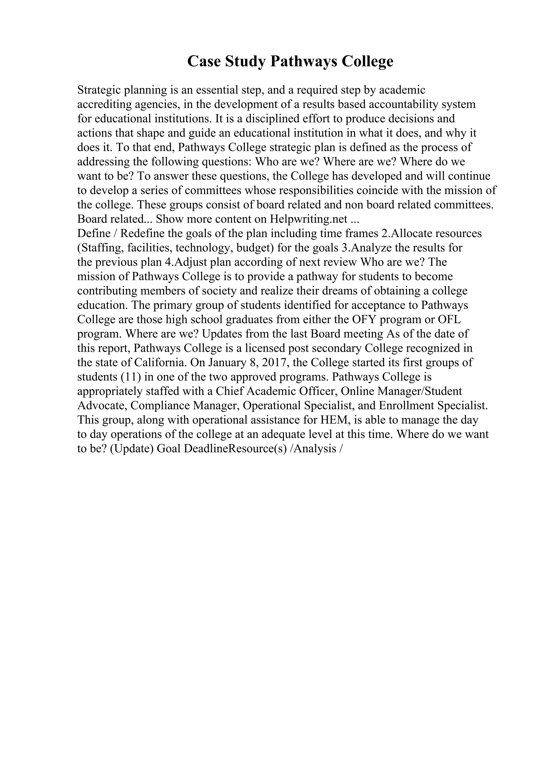 Case Study Pathways College
Strategic planning is an essential step, and a required step by academic
accrediting agencies, in the development of a results based accountability system
for educational institutions. It is a disciplined effort to produce decisions and
actions that shape and guide an educational institution in what it does, and why it
does it. To that end, Pathways College strategic plan is defined as the process of
addressing the following questions: Who are we? Where are we? Where do we
want to be? To answer these questions, the College has developed and will continue
to develop a series of committees whose responsibilities coincide with the mission of
the college. These groups consist of board related and non board related committees.
Board related... Show more content on Helpwriting.net ...
Define / Redefine the goals of the plan including time frames 2.Allocate resources
(Staffing, facilities, technology, budget) for the goals 3.Analyze the results for
the previous plan 4.Adjust plan according of next review Who are we? The
mission of Pathways College is to provide a pathway for students to become
contributing members of society and realize their dreams of obtaining a college
education. The primary group of students identified for acceptance to Pathways
College are those high school graduates from either the OFY program or OFL
program. Where are we? Updates from the last Board meeting As of the date of
this report, Pathways College is a licensed post secondary College recognized in
the state of California. On January 8, 2017, the College started its first groups of
students (11) in one of the two approved programs. Pathways College is
appropriately staffed with a Chief Academic Officer, Online Manager/Student
Advocate, Compliance Manager, Operational Specialist, and Enrollment Specialist.
This group, along with operational assistance for HEM, is able to manage the day
to day operations of the college at an adequate level at this time. Where do we want
to be? (Update) Goal DeadlineResource(s) /Analysis /
 