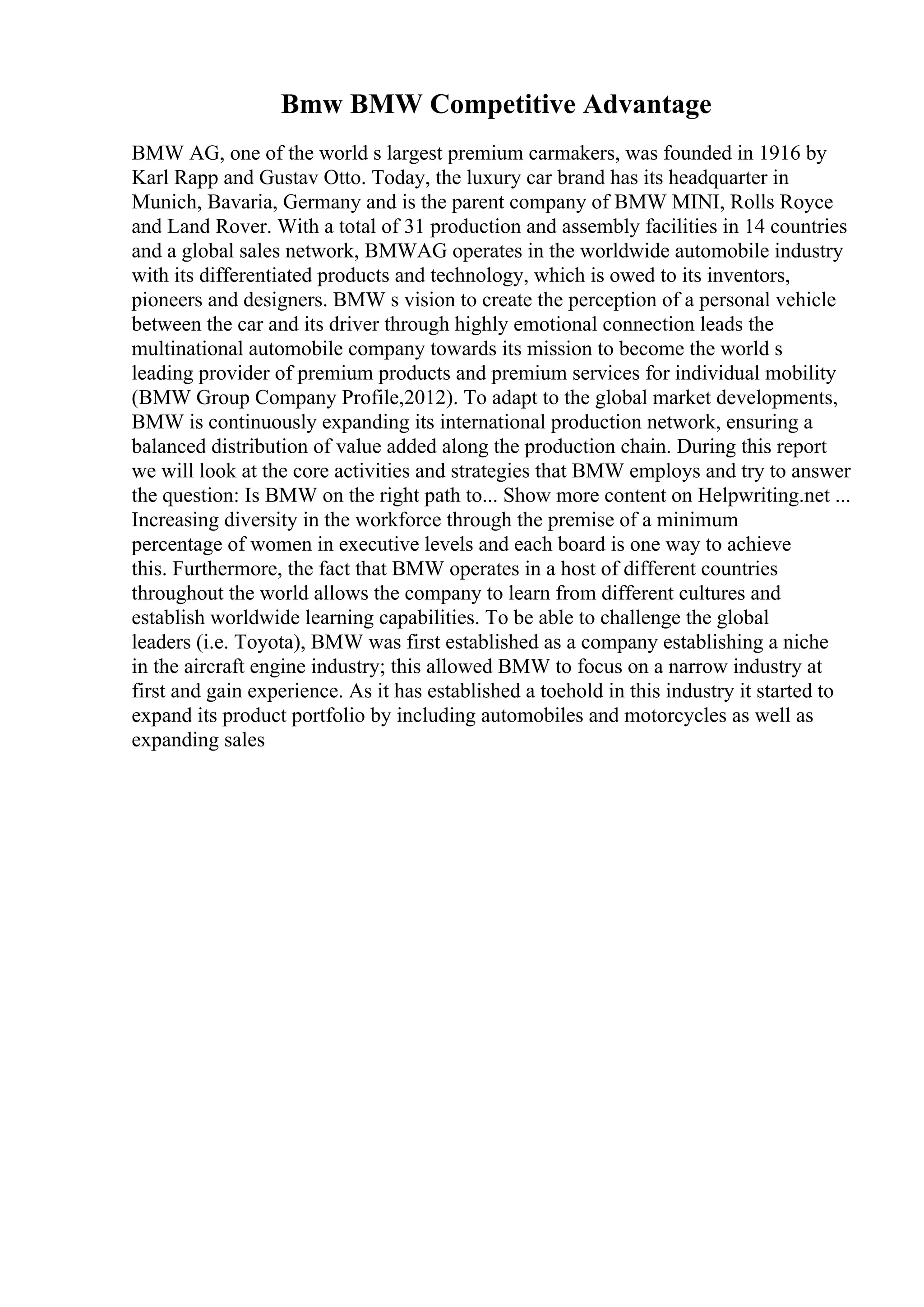 Bmw BMW Competitive Advantage
BMW AG, one of the world s largest premium carmakers, was founded in 1916 by
Karl Rapp and Gustav Otto. Today, the luxury car brand has its headquarter in
Munich, Bavaria, Germany and is the parent company of BMW MINI, Rolls Royce
and Land Rover. With a total of 31 production and assembly facilities in 14 countries
and a global sales network, BMWAG operates in the worldwide automobile industry
with its differentiated products and technology, which is owed to its inventors,
pioneers and designers. BMW s vision to create the perception of a personal vehicle
between the car and its driver through highly emotional connection leads the
multinational automobile company towards its mission to become the world s
leading provider of premium products and premium services for individual mobility
(BMW Group Company Profile,2012). To adapt to the global market developments,
BMW is continuously expanding its international production network, ensuring a
balanced distribution of value added along the production chain. During this report
we will look at the core activities and strategies that BMW employs and try to answer
the question: Is BMW on the right path to... Show more content on Helpwriting.net ...
Increasing diversity in the workforce through the premise of a minimum
percentage of women in executive levels and each board is one way to achieve
this. Furthermore, the fact that BMW operates in a host of different countries
throughout the world allows the company to learn from different cultures and
establish worldwide learning capabilities. To be able to challenge the global
leaders (i.e. Toyota), BMW was first established as a company establishing a niche
in the aircraft engine industry; this allowed BMW to focus on a narrow industry at
first and gain experience. As it has established a toehold in this industry it started to
expand its product portfolio by including automobiles and motorcycles as well as
expanding sales
 