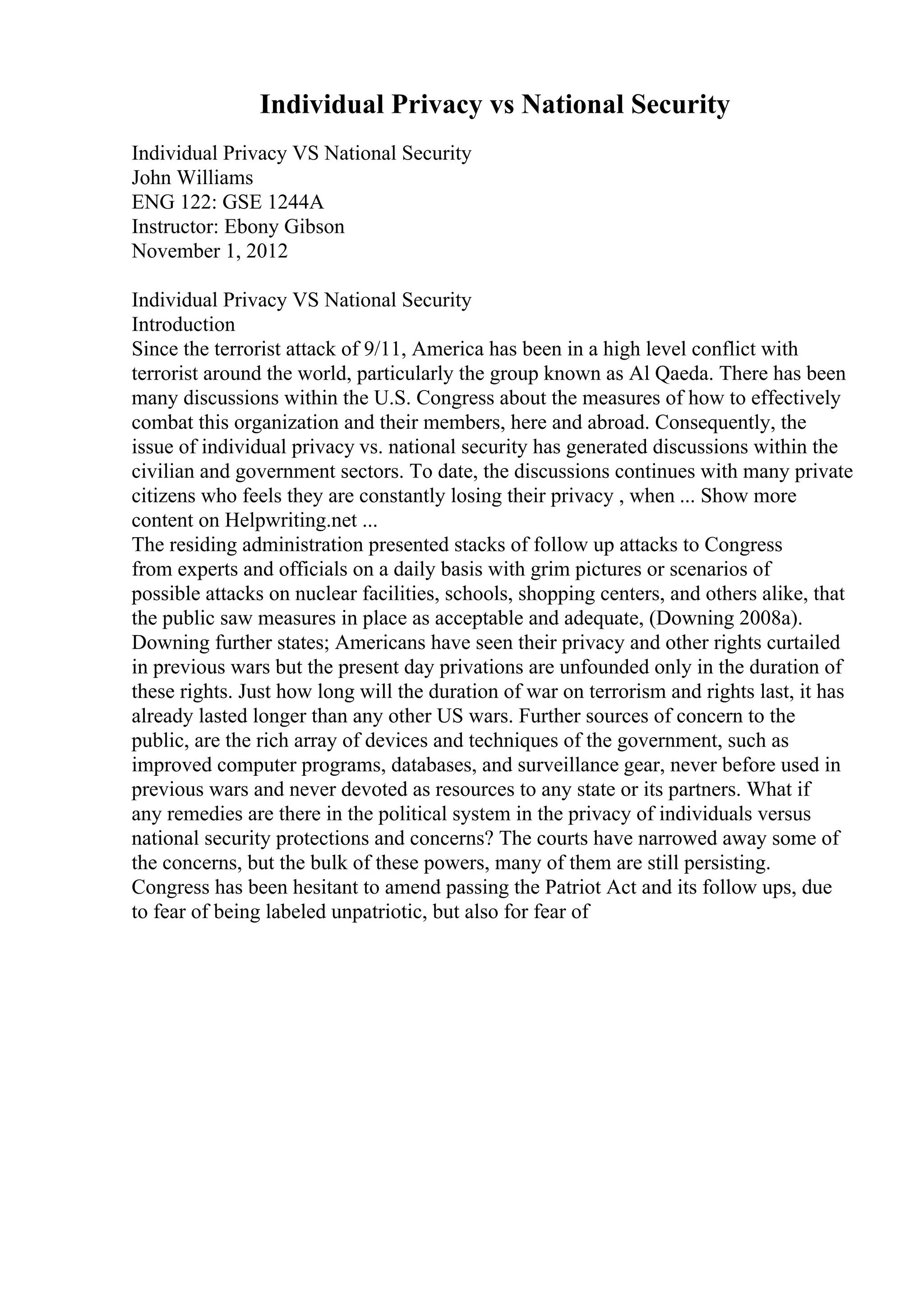 Individual Privacy vs National Security
Individual Privacy VS National Security
John Williams
ENG 122: GSE 1244A
Instructor: Ebony Gibson
November 1, 2012
Individual Privacy VS National Security
Introduction
Since the terrorist attack of 9/11, America has been in a high level conflict with
terrorist around the world, particularly the group known as Al Qaeda. There has been
many discussions within the U.S. Congress about the measures of how to effectively
combat this organization and their members, here and abroad. Consequently, the
issue of individual privacy vs. national security has generated discussions within the
civilian and government sectors. To date, the discussions continues with many private
citizens who feels they are constantly losing their privacy , when ... Show more
content on Helpwriting.net ...
The residing administration presented stacks of follow up attacks to Congress
from experts and officials on a daily basis with grim pictures or scenarios of
possible attacks on nuclear facilities, schools, shopping centers, and others alike, that
the public saw measures in place as acceptable and adequate, (Downing 2008a).
Downing further states; Americans have seen their privacy and other rights curtailed
in previous wars but the present day privations are unfounded only in the duration of
these rights. Just how long will the duration of war on terrorism and rights last, it has
already lasted longer than any other US wars. Further sources of concern to the
public, are the rich array of devices and techniques of the government, such as
improved computer programs, databases, and surveillance gear, never before used in
previous wars and never devoted as resources to any state or its partners. What if
any remedies are there in the political system in the privacy of individuals versus
national security protections and concerns? The courts have narrowed away some of
the concerns, but the bulk of these powers, many of them are still persisting.
Congress has been hesitant to amend passing the Patriot Act and its follow ups, due
to fear of being labeled unpatriotic, but also for fear of
 