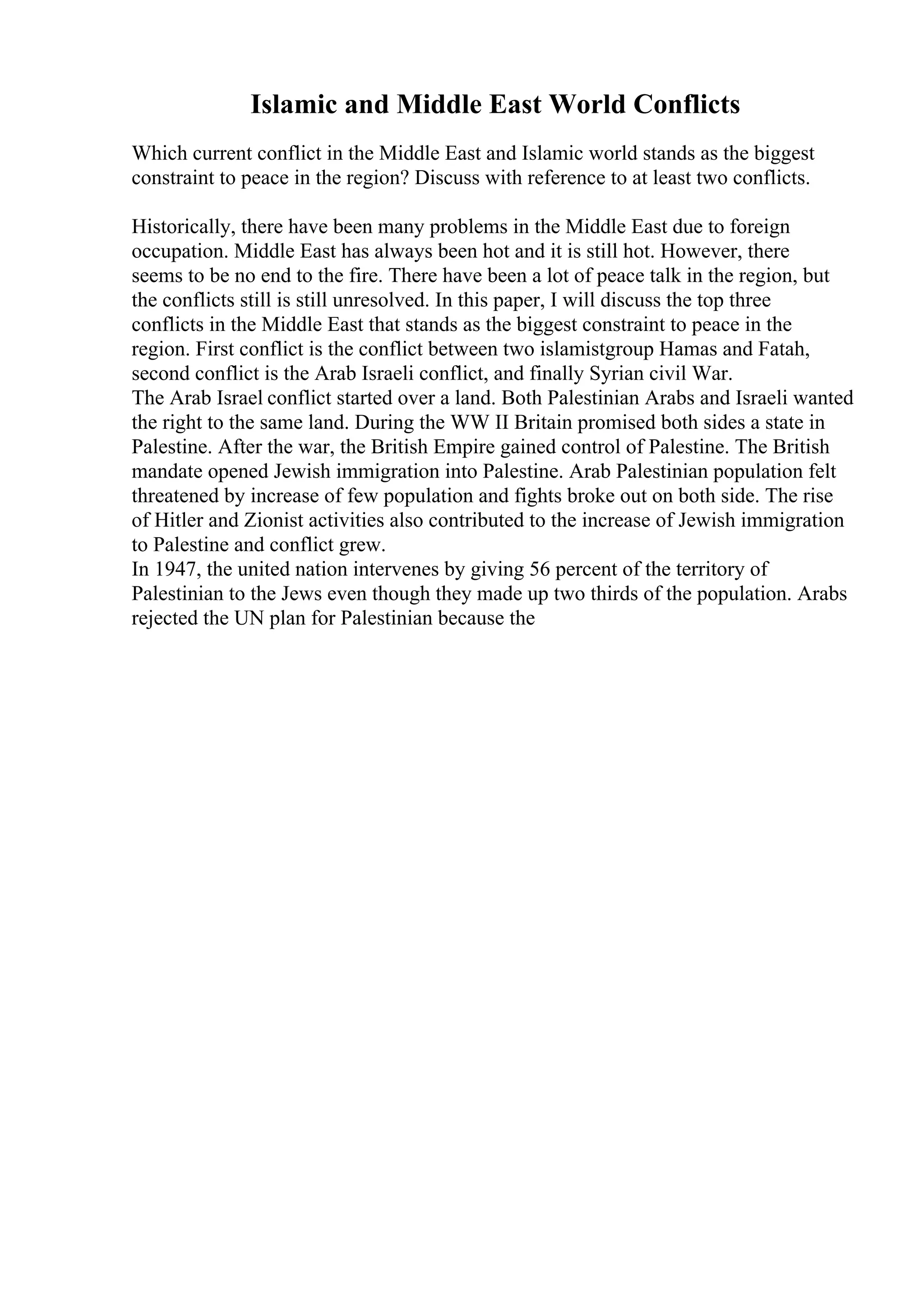 Islamic and Middle East World Conflicts
Which current conflict in the Middle East and Islamic world stands as the biggest
constraint to peace in the region? Discuss with reference to at least two conflicts.
Historically, there have been many problems in the Middle East due to foreign
occupation. Middle East has always been hot and it is still hot. However, there
seems to be no end to the fire. There have been a lot of peace talk in the region, but
the conflicts still is still unresolved. In this paper, I will discuss the top three
conflicts in the Middle East that stands as the biggest constraint to peace in the
region. First conflict is the conflict between two islamistgroup Hamas and Fatah,
second conflict is the Arab Israeli conflict, and finally Syrian civil War.
The Arab Israel conflict started over a land. Both Palestinian Arabs and Israeli wanted
the right to the same land. During the WW II Britain promised both sides a state in
Palestine. After the war, the British Empire gained control of Palestine. The British
mandate opened Jewish immigration into Palestine. Arab Palestinian population felt
threatened by increase of few population and fights broke out on both side. The rise
of Hitler and Zionist activities also contributed to the increase of Jewish immigration
to Palestine and conflict grew.
In 1947, the united nation intervenes by giving 56 percent of the territory of
Palestinian to the Jews even though they made up two thirds of the population. Arabs
rejected the UN plan for Palestinian because the
 