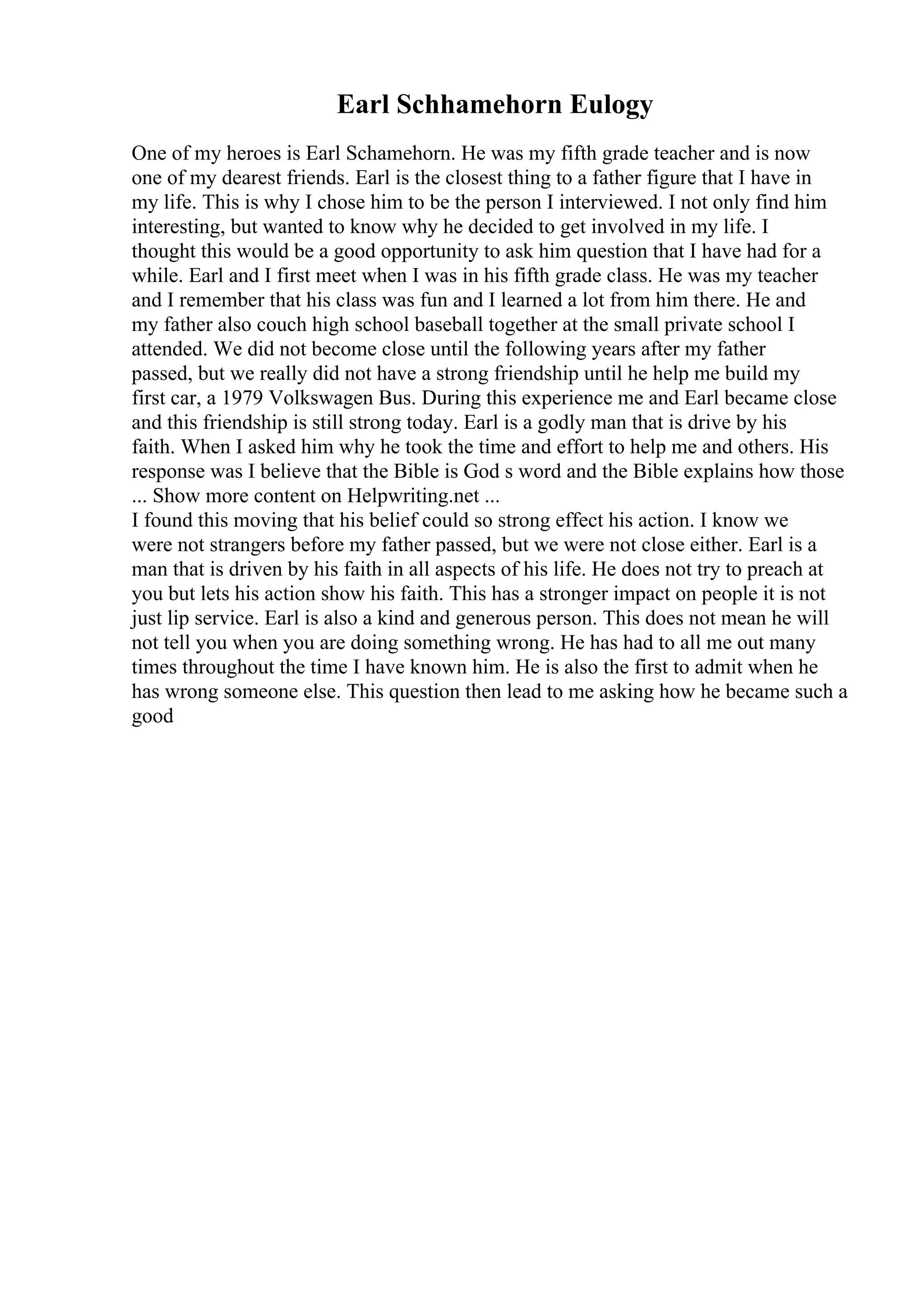 Earl Schhamehorn Eulogy
One of my heroes is Earl Schamehorn. He was my fifth grade teacher and is now
one of my dearest friends. Earl is the closest thing to a father figure that I have in
my life. This is why I chose him to be the person I interviewed. I not only find him
interesting, but wanted to know why he decided to get involved in my life. I
thought this would be a good opportunity to ask him question that I have had for a
while. Earl and I first meet when I was in his fifth grade class. He was my teacher
and I remember that his class was fun and I learned a lot from him there. He and
my father also couch high school baseball together at the small private school I
attended. We did not become close until the following years after my father
passed, but we really did not have a strong friendship until he help me build my
first car, a 1979 Volkswagen Bus. During this experience me and Earl became close
and this friendship is still strong today. Earl is a godly man that is drive by his
faith. When I asked him why he took the time and effort to help me and others. His
response was I believe that the Bible is God s word and the Bible explains how those
... Show more content on Helpwriting.net ...
I found this moving that his belief could so strong effect his action. I know we
were not strangers before my father passed, but we were not close either. Earl is a
man that is driven by his faith in all aspects of his life. He does not try to preach at
you but lets his action show his faith. This has a stronger impact on people it is not
just lip service. Earl is also a kind and generous person. This does not mean he will
not tell you when you are doing something wrong. He has had to all me out many
times throughout the time I have known him. He is also the first to admit when he
has wrong someone else. This question then lead to me asking how he became such a
good
 