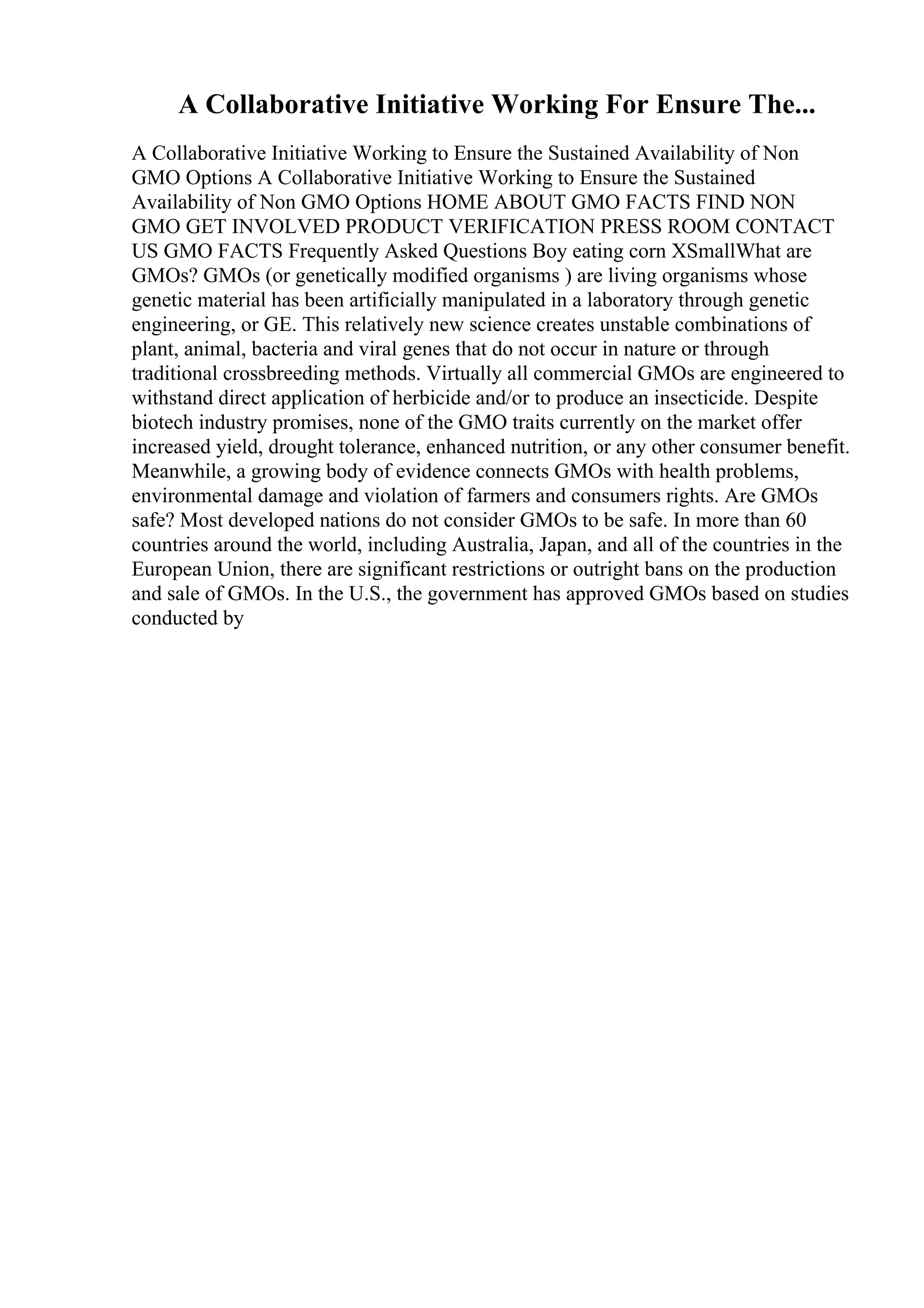 A Collaborative Initiative Working For Ensure The...
A Collaborative Initiative Working to Ensure the Sustained Availability of Non
GMO Options A Collaborative Initiative Working to Ensure the Sustained
Availability of Non GMO Options HOME ABOUT GMO FACTS FIND NON
GMO GET INVOLVED PRODUCT VERIFICATION PRESS ROOM CONTACT
US GMO FACTS Frequently Asked Questions Boy eating corn XSmallWhat are
GMOs? GMOs (or genetically modified organisms ) are living organisms whose
genetic material has been artificially manipulated in a laboratory through genetic
engineering, or GE. This relatively new science creates unstable combinations of
plant, animal, bacteria and viral genes that do not occur in nature or through
traditional crossbreeding methods. Virtually all commercial GMOs are engineered to
withstand direct application of herbicide and/or to produce an insecticide. Despite
biotech industry promises, none of the GMO traits currently on the market offer
increased yield, drought tolerance, enhanced nutrition, or any other consumer benefit.
Meanwhile, a growing body of evidence connects GMOs with health problems,
environmental damage and violation of farmers and consumers rights. Are GMOs
safe? Most developed nations do not consider GMOs to be safe. In more than 60
countries around the world, including Australia, Japan, and all of the countries in the
European Union, there are significant restrictions or outright bans on the production
and sale of GMOs. In the U.S., the government has approved GMOs based on studies
conducted by
 