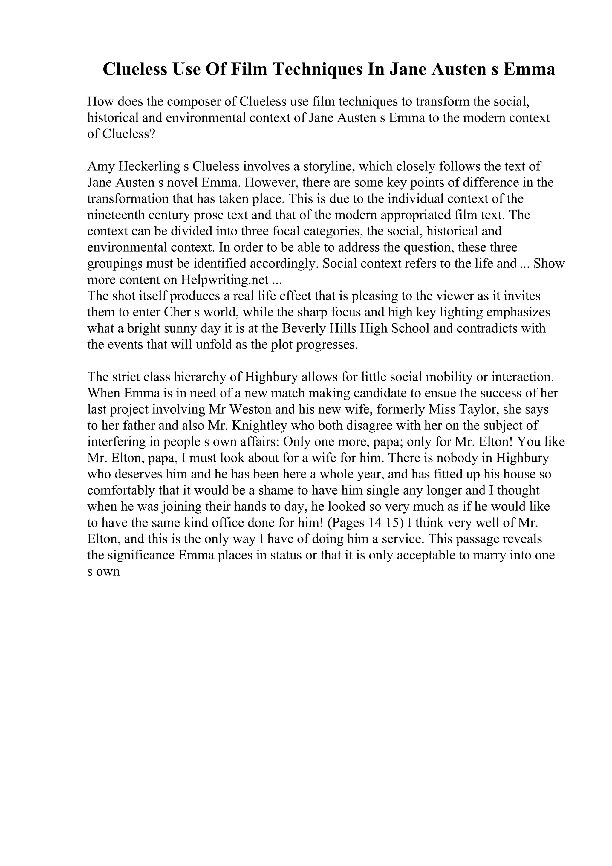 Clueless Use Of Film Techniques In Jane Austen s Emma
How does the composer of Clueless use film techniques to transform the social,
historical and environmental context of Jane Austen s Emma to the modern context
of Clueless?
Amy Heckerling s Clueless involves a storyline, which closely follows the text of
Jane Austen s novel Emma. However, there are some key points of difference in the
transformation that has taken place. This is due to the individual context of the
nineteenth century prose text and that of the modern appropriated film text. The
context can be divided into three focal categories, the social, historical and
environmental context. In order to be able to address the question, these three
groupings must be identified accordingly. Social context refers to the life and ... Show
more content on Helpwriting.net ...
The shot itself produces a real life effect that is pleasing to the viewer as it invites
them to enter Cher s world, while the sharp focus and high key lighting emphasizes
what a bright sunny day it is at the Beverly Hills High School and contradicts with
the events that will unfold as the plot progresses.
The strict class hierarchy of Highbury allows for little social mobility or interaction.
When Emma is in need of a new match making candidate to ensue the success of her
last project involving Mr Weston and his new wife, formerly Miss Taylor, she says
to her father and also Mr. Knightley who both disagree with her on the subject of
interfering in people s own affairs: Only one more, papa; only for Mr. Elton! You like
Mr. Elton, papa, I must look about for a wife for him. There is nobody in Highbury
who deserves him and he has been here a whole year, and has fitted up his house so
comfortably that it would be a shame to have him single any longer and I thought
when he was joining their hands to day, he looked so very much as if he would like
to have the same kind office done for him! (Pages 14 15) I think very well of Mr.
Elton, and this is the only way I have of doing him a service. This passage reveals
the significance Emma places in status or that it is only acceptable to marry into one
s own
 