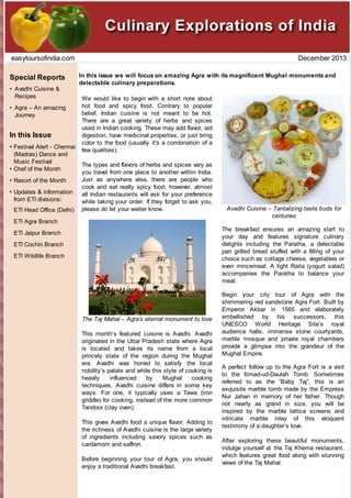 easytoursofindia.com

Special Reports
• Avadhi Cuisine &
Recipes
• Agra – An amazing
Journey

In this Issue
• Festival Alert - Chennai
(Madras) Dance and
Music Festival
• Chef of the Month
• Resort of the Month
• Updates & information
from ETI divisions:
ETI Head Office (Delhi)

December 2013
In this issue we will focus on amazing Agra with its magnificent Mughal monuments and
delectable culinary preparations.
We would like to begin with a short note about
hot food and spicy food. Contrary to popular
belief, Indian cuisine is not meant to be hot.
There are a great variety of herbs and spices
used in Indian cooking. These may add flavor, aid
digestion, have medicinal properties, or just bring
color to the food (usually it's a combination of a
few qualities).
The types and flavors of herbs and spices vary as
you travel from one place to another within India.
Just as anywhere else, there are people who
cook and eat really spicy food; however, almost
all Indian restaurants will ask for your preference
while taking your order. If they forget to ask you,
please do let your waiter know.

ETI Agra Branch

Avadhi Cuisine – Tantalizing taste buds for
centuries
The breakfast ensures an amazing start to
your day and features signature culinary
delights including the Paratha, a delectable
pan grilled bread stuffed with a filling of your
choice such as cottage cheese, vegetables or
even mincemeat. A light Raita (yogurt salad)
accompanies the Paratha to balance your
meal.

ETI Jaipur Branch
ETI Cochin Branch
ETI Wildlife Branch

The Taj Mahal – Agra’s eternal monument to love
This month’s featured cuisine is Avadhi. Avadhi
originated in the Uttar Pradesh state where Agra
is located and takes its name from a local
princely state of the region during the Mughal
era. Avadhi was honed to satisfy the local
nobility’s palate and while this style of cooking is
heavily
influenced
by
Mughal
cooking
techniques, Avadhi cuisine differs in some key
ways. For one, it typically uses a Tawa (iron
griddle) for cooking, instead of the more common
Tandoor (clay oven).
This gives Avadhi food a unique flavor. Adding to
the richness of Avadhi cuisine is the large variety
of ingredients including savory spices such as
cardamom and saffron.
Before beginning your tour of Agra, you should
enjoy a traditional Avadhi breakfast.

Begin your city tour of Agra with the
shimmering red sandstone Agra Fort. Built by
Emperor Akbar in 1565 and elaborately
embellished by his successors, this
UNESCO World Heritage Site’s royal
audience halls, immense stone courtyards,
marble mosque and private royal chambers
provide a glimpse into the grandeur of the
Mughal Empire.
A perfect follow up to the Agra Fort is a visit
to the Itimad-ud-Daulah Tomb. Sometimes
referred to as the “Baby Taj”, this is an
exquisite marble tomb made by the Empress
Nur Jahan in memory of her father. Though
not nearly as grand in size, you will be
inspired by the marble lattice screens and
intricate marble inlay of this eloquent
testimony of a daughter’s love.
After exploring these beautiful monuments,
indulge yourself at the Taj Khema restaurant,
which features great food along with stunning
views of the Taj Mahal.

 
