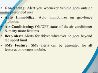 Geo-fencing:  Alert you whenever vehicle goes outside the prescribed area. Auto Immobilize:  Auto immobilize on geo-fence violation. Air-Conditioning : ON/OFF status of the air-conditioner & many more features. Beep alert:  Alerts for driver whenever he goes beyond the speed limit. SMS Feature:  SMS alerts can be generated for all features on owners mobile. 
