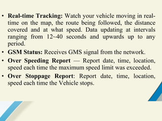 Real-time Tracking:  Watch your vehicle moving in real-time on the map, the route being followed, the distance covered and at what speed. Data updating at intervals ranging from 12~40 seconds and upwards up to any period. GSM Status:  Receives GMS signal from the network. Over Speeding Report  — Report date, time, location, speed each time the maximum speed limit was exceeded. Over Stoppage Report : Report date, time, location, speed each time the Vehicle stops.  