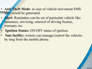 Anti Theft Mode : in case of vehicle movement SMS alert would be generated. Alert : Reminders can be set of particular vehicle like insurance, servicing, renewal of driving license, warranty etc. Ignition Status:  ON/OFF status of ignition. Sms facility:  owners can manage/control the vehicles by msg from the mobile phone.  
