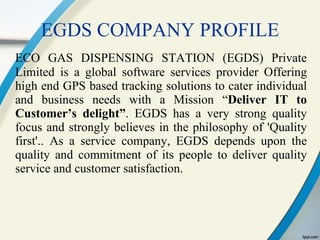 EGDS COMPANY PROFILE ECO GAS DISPENSING STATION (EGDS) Private Limited is a global software services provider Offering high end GPS based tracking solutions to cater individual and business needs with a Mission “ Deliver IT to Customer’s delight” . EGDS has a very strong quality focus and strongly believes in the philosophy of 'Quality first'. .  As a service company, EGDS depends upon the quality and commitment of its people to deliver quality service and customer satisfaction. 