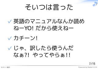 そいつは言った

   ✓ 英語のマニュアルなんか読め
     ねーYO! だから使えねー
   ✓ カチーン!
   ✓ じゃ、訳したら使うんだ
     なぁ?! やってやらぁ!!
                                  7/15
おきらく翻訳               Powered by Rabbit 1.0.4
 