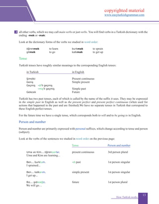 13
all other verbs, which we may call main verbs or just verbs. You will find verbs in a Turkish dictionary with the
ending -mek or-mak:
Look at the dictionary forms of the verbs we studied in word order:
		 öğrenmek 	 to learn	 burkmak 	 to sprain
		 gitmek	 to go	 kalkmak		 to get up
	
Tense
Turkish tenses have roughly similar meanings to the corresponding English tenses:
		 in Turkish 	 in English
		 Şimdiki 		 Present continuous
		 Geniş 	 Simple present
		 Geçmiş 	 -di’li geçmiş
			 -miş’li geçmiş		 Simple past 				
		 Gelecek 	 Future
Turkish has two past tenses, each of which is called by the name of the suffix it uses. They may be expressed
in the simple past in English as well as the present perfect and present perfect continuous (when used for
actions that happened in the past and are finished).We have no separate tenses in Turkish that correspond to
these English perfect tenses.
For the future time we have a single tense, which corresponds both to will and to be going to in English.
Person and number
Person and number are primarily expressed with personal suffixes, which change according to tense and person
(subject).
Look at the verbs of the sentences we studied in word order on the previous page:
		 		 Tense		 	 Person and number
	
	 Uma ve Kim... öğreniyorlar. 	 present continuous	 3rd person plural
	 Uma and Kim are learning...
	 Ben... burktum.	 	 -di past 	 1st person singular
	 I sprained...
	 Ben... kalkarım.	 simple present 	 1st person singular
	I get up...
	 Biz... gideceğiz.		 future	 1st person plural
We will go…
How Turkish works
2
copyrighted material
www.easyturkishgrammar.com
 