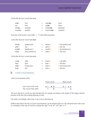 23
2-fold after the back vowels (a ı o u):
	
	 aslan	 lion	 	 → 	 aslanlar 		 lions
ayı 	 bear 	→ 	ayılar 		 bears
antilop 	 antelope			 → 	 antiloplar 	 antelopes
maymun	 monkey	 → maymunlar 	 monkeys
Look also at the locative case suffix -de 2f
in the followingnouns:
1-fold after the front vowels (e i ö ü):
	 bahçe 	 	 garden/yard	 → 	bahçede 	 in the garden/yard
şehir 	 	 city		 → 	 şehirde 	 in the city
kuaför	 	 hairdresser’s		 → 	 kuaförde 	 at the hairdresser’s
	 öykü 	 	 story (narrative)	 → 	 öyküde 	 in the story
2-fold after the back vowels (a ı o u):
	 masa 	 		 table → masada 	 on the table
kapı 	 	 door		 → kapıda 	 at the door
salon 	 living room 		 → salonda	 in the living room
kutu	 		 box	 → kutuda 	 in the box
2	 4-fold vowel harmony
4-fold vowel harmony table:
		 Front vowels	 Back vowels
		 Last vowel in the word	 e 	 i ö ü	 a 	 ı o u
		 The vowel of the suffix 		 i	 ü		 ı u
The front and back vowels are each divided into two groups according to the height of the tongue and the
position of the lips, thus making 4 groups in total.
The suffix, accordingly, takes i, ü, ı or u; it never takes ö or o.
Suffixes that follow the rule of 4-fold vowel harmony can be printed with i or ı. We will print them with i, and
as a reminder of the rule of 4-fold we will put the sign 4f
as in -i 4f
, -li 4f
and -im 4f
.
Vowel harmony
copyrighted material
 