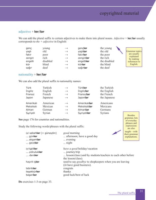 31
adjective + ler/lar
We can add the plural suffix to certain adjectives to make them into plural nouns. Adjective + ler/lar usually
corresponds to the + adjective in English:
	 genç		 young			 → 		 gençler		 the young
	 yaşlı		 old					 → 		 yaşlılar		 the old
	 fakir		 poor				 → 		 fakirler		 the poor
	 zengin		 rich				 → 		 zenginler		 the rich
	 engelli		 disabled			 → 		 engelliler		 the disabled
	 kör		 blind				 → 		 körler			 the blind
	 sağır		 deaf				 → 		 sağırlar		 the deaf
	
nationality + ler/lar
We can also add the plural suffix to nationality names:
	 Türk		 Turkish			 → 		 Türkler		 the Turkish
	 İngiliz		 English			 → 		 İngilizler		 the English	
	 Fransız		 French			 → 		 Fransızlar		 the French
	 Japon		 Japanese			 → 		 Japonlar		 the Japanese
	 Amerikalı		 American			 → 		 Amerikalılar		 Americans 	
	 Meksikalı		 Mexican			 → 		 Meksikalılar		 Mexicans
	 Alman		 German			 → 		 Almanlar		 Germans
	 Suriyeli		 Syrian			 → 		 Suriyeliler		 Syrians
See page 176 for countries and nationalities.
	
Study the following words/phrases with the plural suffix:
	 iyi sabahlar (= günaydın)		 good morning
	 ... günler			 ... afternoon; have a good day
	 ... akşamlar		 ... evening
	 ... geceler			 ... night
	 iyi tatiller	 		 have a good holiday/vacation
	 ... yolculuklar		 ... journey/trip
	 ... dersler			 ... lesson/class (said by students/teachers to each other before
							 the lesson/class).
	 hayırlı işler		 used to say goodbye to shopkeepers when you are leaving
						 (lit have good business).
	 tebrikler				 congrats
	 teşekkürler		 thanks
	 başarılar				 good luck/best of luck
Do exercises 1-3 on page 33.
The plural suffix
copyrighted material
Grammar topics
are usually
explained
by making
references to
English.
Besides
grammar, lots
of everyday
phrases and
expressions
are also
taught – with
their grammar
explanations.
 