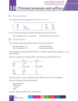 48 eas•y
Turkish Grammar
1	 Personal pronouns
	
As we studied in unit 5, personal pronouns ‘şahıs/kişi zamirleri’ are:
1		 Ben 	 I		 1	 Biz 	 We
2		 Sen	 	 You		 2	 Siz 	 You
3		 O 	 	 He/She/It		 3	 Onlar 	 They
We use siz also for the 2nd person singular when talking in a polite or formal way:
	 İyiyim, teşekkür ederim. Siz nasılsınız? 	 I’m fine, thank you. How are you?
2	 Personal suffixes
Look at the following examples, both of which are in the present continuous:
	 Ben Türkçe öğreniyorum.		 I am learning Turkish.
	 Sen Türkçe öğreniyorsun.		 You are learning Turkish.
	 	
Person and number are primarily expressed with personal suffixes, which change according to tense and
person (subject).
We have two separate sets of personal suffixes, each of which is used with certain tenses:
		
Set A	 Set B
	 Ben 	 -(y)im 	 -m
	 Sen 	 -sin 	 -n 	 	
	 O 		 Ø (no suffix) 	 Ø (no suffix) 	 	 		
	 Biz 		 -(y)iz 	 	 -k
	 Siz 		 -siniz 		 -niz
	 Onlar 		 -ler 	 		 -ler
İ’s follow the rule of 4-fold vowel harmony, and e’s follow the rule of 2-fold vowel harmony.
We use Set A personal suffixes with these tenses:
	 present continuous
	 simple present
	 -miş past
	 future
We use Set B personal suffixes with -di past tense only.
10 Personal pronouns and suffixes
otherspersonnegationtensecasepossessivebuffer
copyrighted material
www.easyturkishgrammar.com
 