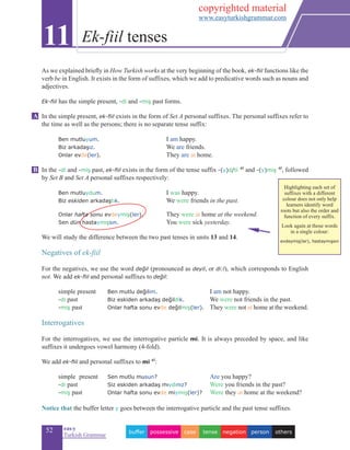 52 eas•y
Turkish Grammar
As we explained briefly in How Turkish works at the very beginning of the book, ek-fiil functions like the
verb be in English. It exists in the form of suffixes, which we add to predicative words such as nouns and
adjectives.
Ek-fiil has the simple present, -di and -miş past forms.
In the simple present, ek-fiil exists in the form of Set A personal suffixes. The personal suffixes refer to
the time as well as the persons; there is no separate tense suffix:
	
	 Ben mutluyum.				 I am happy.
	 Biz arkadaşız.	 			 We are friends.
	 Onlar evde(ler).			 They are at home.
In the -di and -miş past, ek-fiil exists in the form of the tense suffix -(y)d/ti 4f
and -(y)miş 4f
, followed
by Set B and Set A personal suffixes respectively:
	 Ben mutluydum.			 I was happy.
	 Biz eskiden arkadaştık.	 We were friends in the past.
	
	 Onlar hafta sonu evdeymiş(ler).		 They were at home at the weekend.
	 Sen dün hastaymışsın.			 You were sick yesterday.
	
We will study the difference between the two past tenses in units 13 and 14.
Negatives of ek-fiil
For the negatives, we use the word değil (pronounced as deyil, or di:l), which corresponds to English
not. We add ek-fiil and personal suffixes to değil:
	 simple present	 Ben mutlu değilim.			 I am not happy.	
	 -di past			 Biz eskiden arkadaş değildik.	 		 We were not friends in the past.
	 -miş past		 Onlar hafta sonu evde değilmiş(ler).		 They were not at home at the weekend.
		
Interrogatives
For the interrogatives, we use the interrogative particle mi. It is always preceded by space, and like
suffixes it undergoes vowel harmony (4-fold).
We add ek-fiil and personal suffixes to mi 4f
:
	 simple	 present	 Sen mutlu musun?	 				 Are you happy?			
	 -di past			 Siz eskiden arkadaş mıydınız?				Were you friends in the past?
	 -miş past		 Onlar hafta sonu evde miymiş(ler)? Were they at home at the weekend?
Notice that the buffer letter y goes between the interrogative particle and the past tense suffixes.
11 Ek-fiil tenses
B
A
otherspersonnegationtensecasepossessivebuffer
Highlighting each set of
suffixes with a different
colour does not only help
learners identify word
roots but also the order and
function of every suffix.
Look again at those words
in a single colour:
evdeymiş(ler), hastaymışsın
copyrighted material
www.easyturkishgrammar.com
 