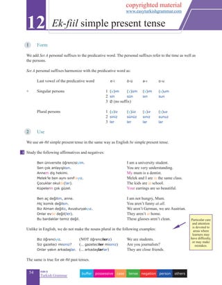 54 eas•y
Turkish Grammar
1	 Form
We add Set A personal suffixes to the predicative word. The personal suffixes refer to the time as well as
the persons.
Set A personal suffixes harmonize with the predicative word as:
Last vowel of the predicative word 	 e-i	 		 ö-ü			 a-ı		 o-u
+ 	 Singular persons	 1 (y)im 	 (y)üm	 (y)ım		(y)um
		2 sin		sün	 sın		sun
	 3 Ø (no suffix) 	 	 	
	 Plural persons	 1 (y)iz		(y)üz	 (y)ız	 (y)uz
	 2 siniz	 	sünüz	 sınız	 sunuz
	 3 ler	 	ler	 lar	 lar
2	 Use	
We use ek-fiil simple present tense in the same way as English be simple present tense.
Study the following affirmatives and negatives:
	 Ben üniversite öğrencisiyim. 				 I am a university student.
	 Sen çok anlayışlısın.				 You are very understanding.
	 Annem diş hekimi.				 My mum is a dentist.
	 Melek’le ben aynı sınıftayız.				 Melek and I are in the same class.
	 Çocuklar okulda(lar).				 The kids are at school.
	 Küpelerin çok güzel.				 Your earrings are so beautiful.
			
	 Ben aç değilim, anne.				 I am not hungry, Mum.
Hiç komik değilsin.				 You aren’t funny at all.
Biz Alman değiliz, Avusturyalıyız.		 		 We aren’t German, we are Austrian.
Onlar evde değil(ler).				 They aren’t at home.
	 Bu bardaklar temiz değil.			 These glasses aren’t clean.
Unlike in English, we do not make the nouns plural in the following examples:
	 Biz öğrenciyiz. 	(NOT öğrencileriz)			 We are students.
	 Siz gazeteci misiniz? 	(... gazeteciler misiniz) 	 Are you journalists?
Onlar yakın arkadaşlar. 	(... arkadaşlarlar)		 They are close friends.
The same is true for ek-fiil past tenses.
12 Ek-fiil simple present tense
i
otherspersonnegationtensecasepossessivebuffer
Particular care
and attention
is devoted to
areas where
learners may
have difficulty,
or may make
mistakes.
copyrighted material
www.easyturkishgrammar.com
 